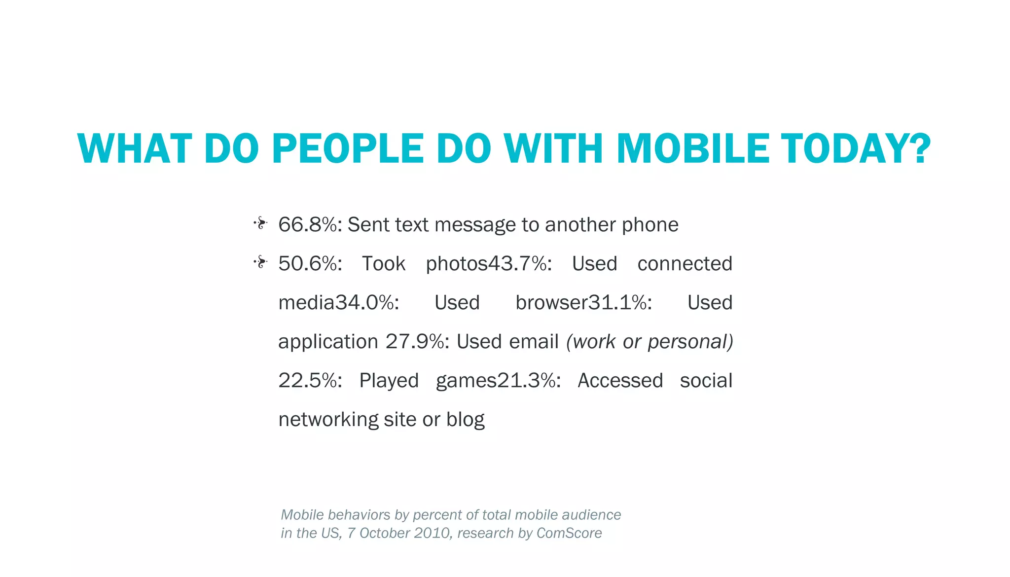 PERSPECTIVE: THE MOBILE ECOSYSTEM
  WHAT DO PEOPLE DO WITH MOBILE TODAY?
            66.8%: Sent text message to another phone
            50.6%: Took photos43.7%: Used connected
            media34.0%:            Used        browser31.1%:       Used
            application 27.9%: Used email (work or personal)
            22.5%: Played games21.3%: Accessed social
            networking site or blog



            Mobile behaviors by percent of total mobile audience
            in the US, 7 October 2010, research by ComScore
 