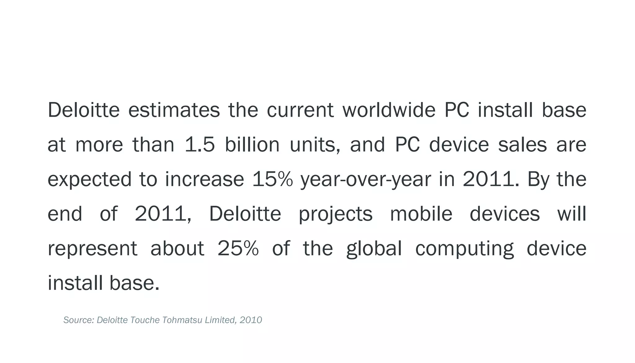 PERSPECTIVE: THE PC ECOSYSTEM

  Deloitte estimates the current worldwide PC install base
  at more than 1.5 billion units, and PC device sales are
  expected to increase 15% year-over-year in 2011. By the
  end of 2011, Deloitte projects mobile devices will
  represent about 25% of the global computing device
  install base.
    Source: Deloitte Touche Tohmatsu Limited, 2010
 