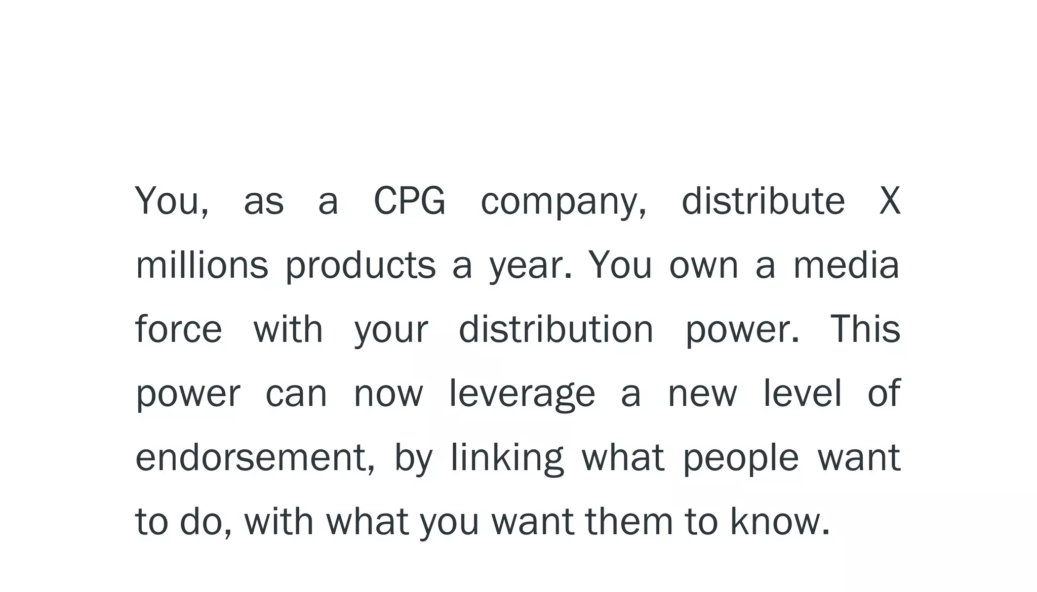 You, as a CPG company, distribute X
millions products a year. You own a media
force with your distribution power. This
power can now leverage a new level of
endorsement, by linking what people want
to do, with what you want them to know.
 