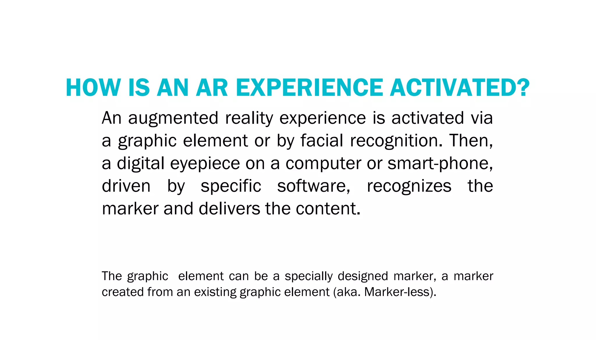 RECOGNITION TECHNOLOGY
    HOW IS AN AR EXPERIENCE ACTIVATED?
       An augmented reality experience is activated via
       a graphic element or by facial recognition. Then,
       a digital eyepiece on a computer or smart-phone,
       driven by specific software, recognizes the
       marker and delivers the content.


       The graphic element can be a specially designed marker, a marker
       created from an existing graphic element (aka. Marker-less).
 