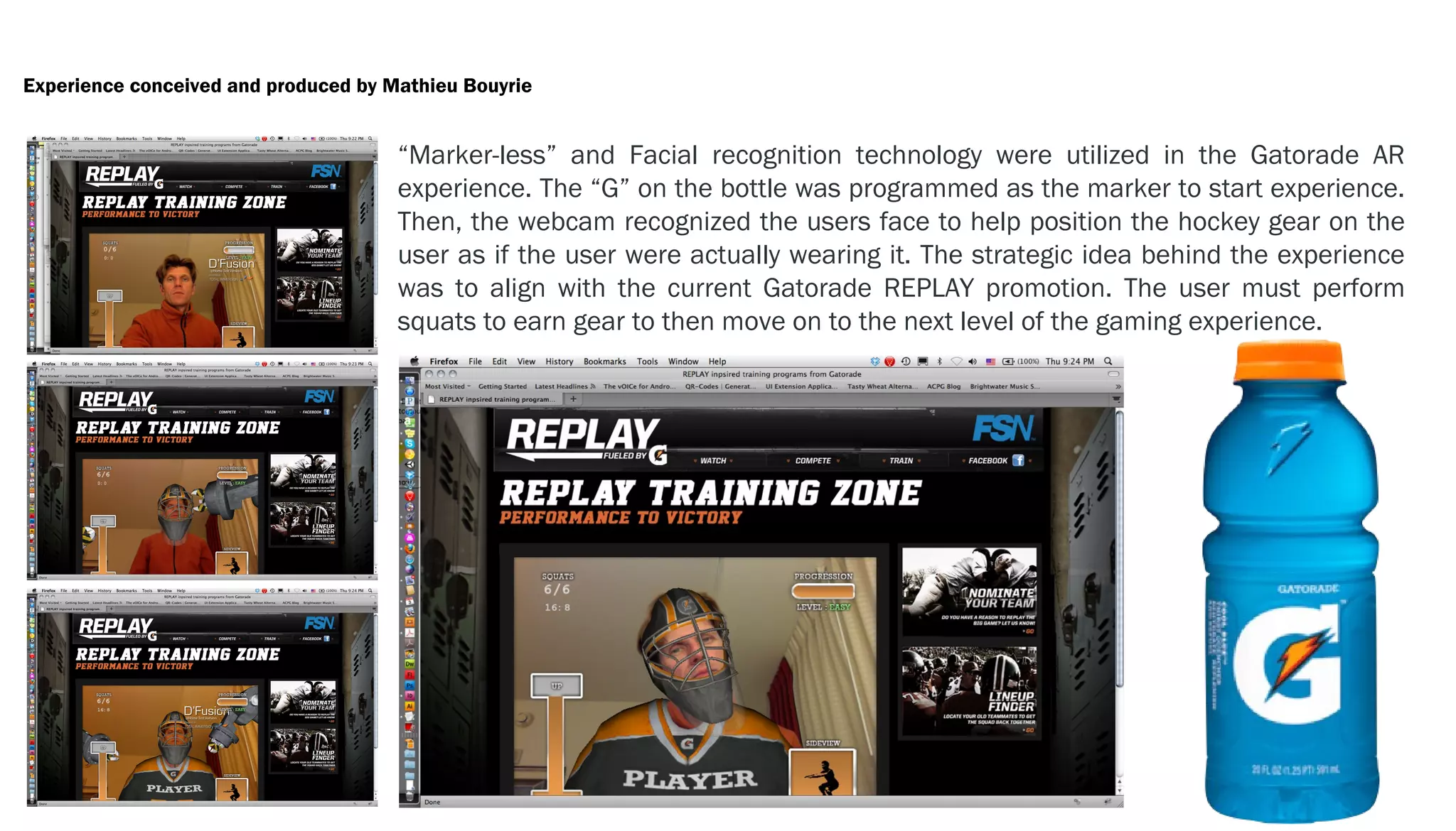 Experience conceived and produced by Mathieu Bouyrie


                                      “Marker-less” and Facial recognition technology were utilized in the Gatorade AR
                                      experience. The “G” on the bottle was programmed as the marker to start experience.
                                      Then, the webcam recognized the users face to help position the hockey gear on the
                                      user as if the user were actually wearing it. The strategic idea behind the experience
                                      was to align with the current Gatorade REPLAY promotion. The user must perform
                                      squats to earn gear to then move on to the next level of the gaming experience.
 