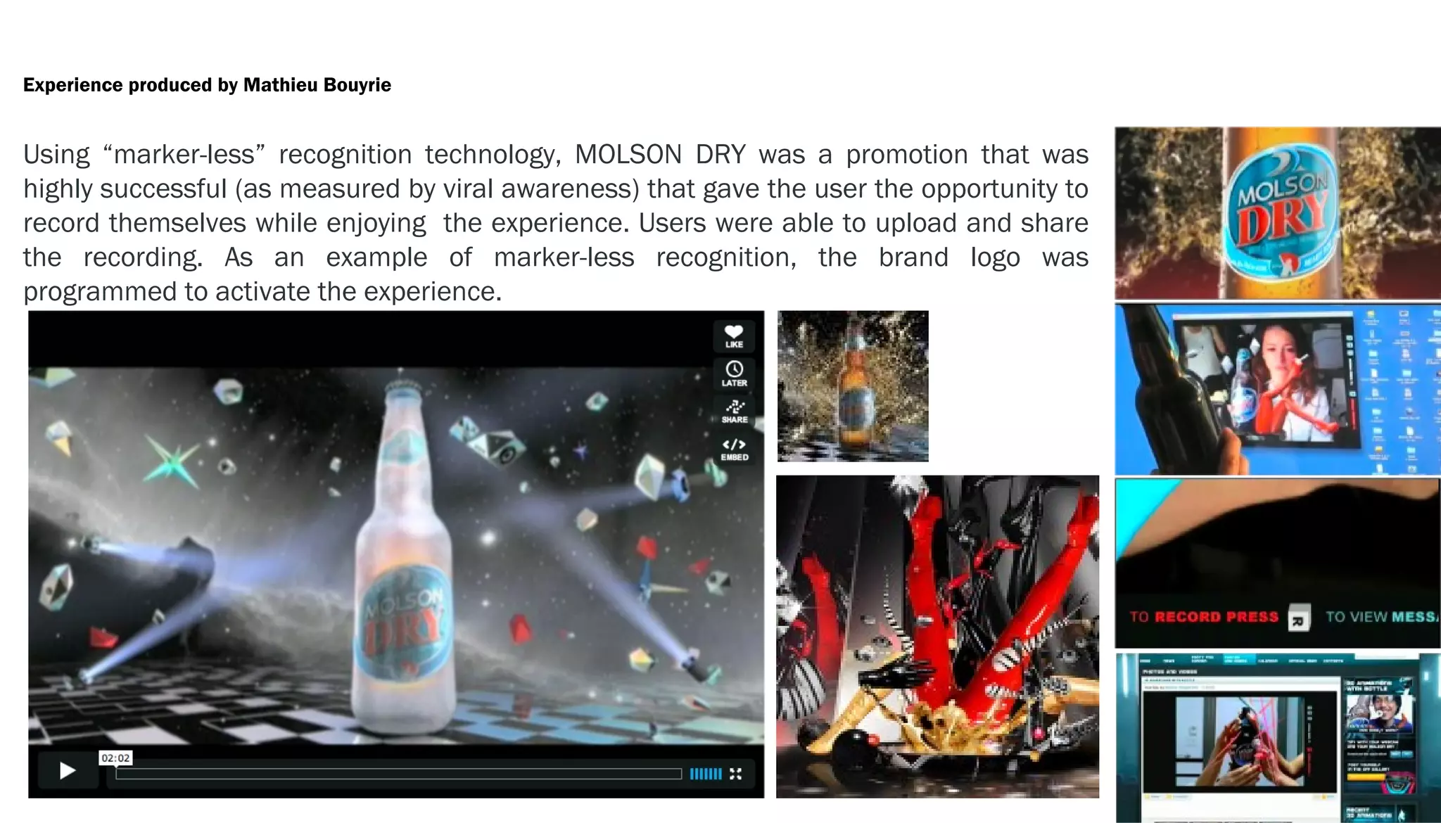 Experience produced by Mathieu Bouyrie


Using “marker-less” recognition technology, MOLSON DRY was a promotion that was
highly successful (as measured by viral awareness) that gave the user the opportunity to
record themselves while enjoying the experience. Users were able to upload and share
the recording. As an example of marker-less recognition, the brand logo was
programmed to activate the experience.
 