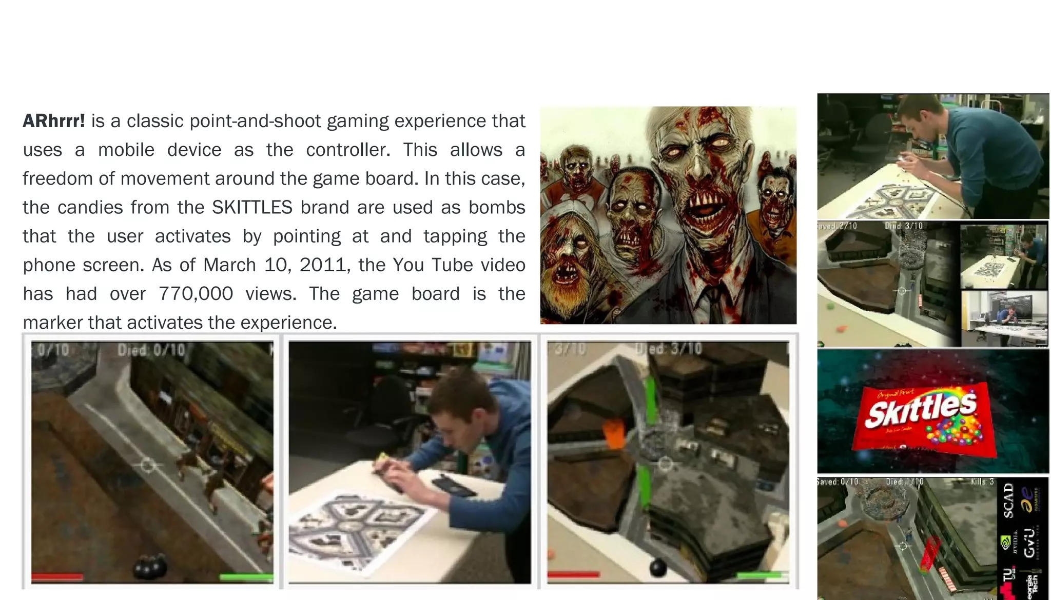 EXAMPLE - - > ARhrrr!
ARhrrr! is a classic point-and-shoot gaming experience that
uses a mobile device as the controller. This allows a
freedom of movement around the game board. In this case,
the candies from the SKITTLES brand are used as bombs
that the user activates by pointing at and tapping the
phone screen. As of March 10, 2011, the You Tube video
has had over 770,000 views. The game board is the
marker that activates the experience.
 
