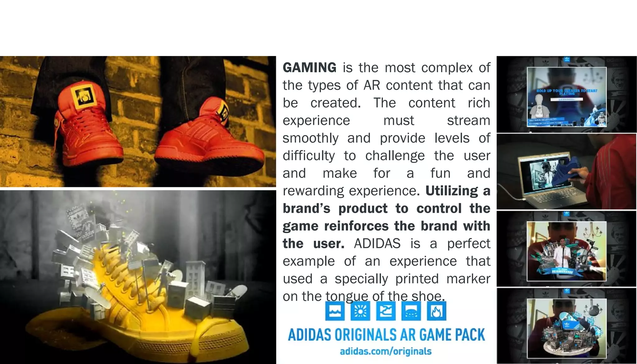 EXAMPLE - - > ADIDAS
                       GAMING is the most complex of
                       the types of AR content that can
                       be created. The content rich
                       experience      must       stream
                       smoothly and provide levels of
                       difficulty to challenge the user
                       and make for a fun and
                       rewarding experience. Utilizing a
                       brand’s product to control the
                       game reinforces the brand with
                       the user. ADIDAS is a perfect
                       example of an experience that
                       used a specially printed marker
                       on the tongue of the shoe.
 