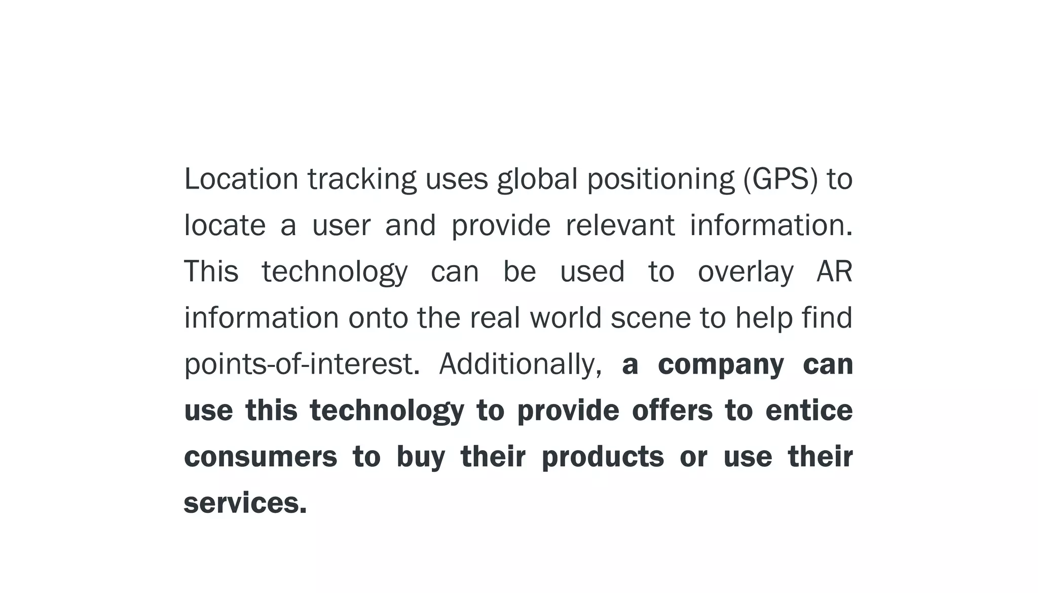 LOCATION TECHNOLOGY - - > GPS

        Location tracking uses global positioning (GPS) to
        locate a user and provide relevant information.
        This technology can be used to overlay AR
        information onto the real world scene to help find
        points-of-interest. Additionally, a company can
        use this technology to provide offers to entice
        consumers to buy their products or use their
        services.
 