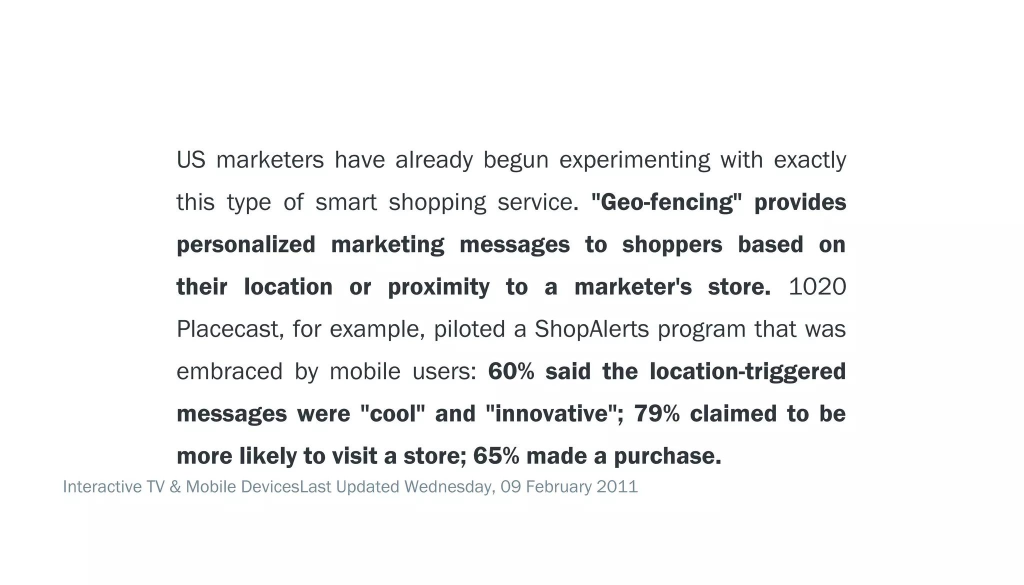 LOCATION TECHNOLOGY - - > GEO-FENCING
                US marketers have already begun experimenting with exactly
                this type of smart shopping service. "Geo-fencing" provides
                personalized marketing messages to shoppers based on
                their location or proximity to a marketer's store. 1020
                Placecast, for example, piloted a ShopAlerts program that was
                embraced by mobile users: 60% said the location-triggered
                messages were "cool" and "innovative"; 79% claimed to be
                more likely to visit a store; 65% made a purchase.
  Interactive TV & Mobile DevicesLast Updated Wednesday, 09 February 2011
 