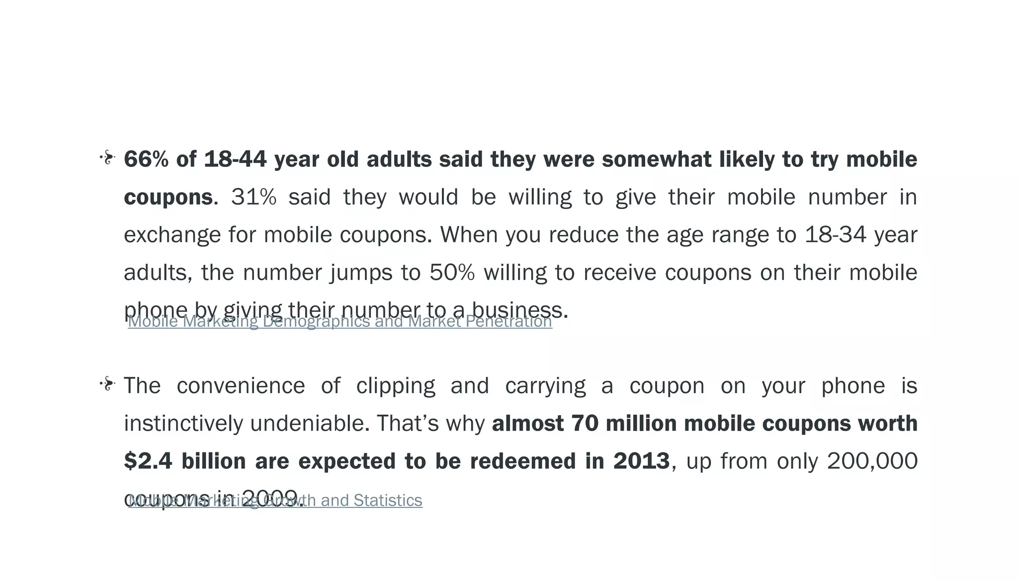 LOCATION TECHNOLOGY - - > GEO-FENCING
     66% of 18-44 year old adults said they were somewhat likely to try mobile
     coupons. 31% said they would be willing to give their mobile number in
     exchange for mobile coupons. When you reduce the age range to 18-34 year
     adults, the number jumps to 50% willing to receive coupons on their mobile
     phone by giving their number to aPenetration
     Mobile Marketing Demographics and Market
                                              business.


     The convenience of clipping and carrying a coupon on your phone is
     instinctively undeniable. That’s why almost 70 million mobile coupons worth
     $2.4 billion are expected to be redeemed in 2013, up from only 200,000
     coupons in 2009. and Statistics
     Mobile Marketing Growth
 