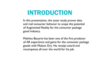 INTRODUCTION
In this presentation, the autor study proven data
and real consumer behavior to scope the potential
of Augmented Reality for the consumer package
good industry.

Mathieu Bouyrie has been one of the first producer
of AR experience and game for the consumer package
goods with Molson Dry. He receipt award and
recompense all over the world for his job.
 