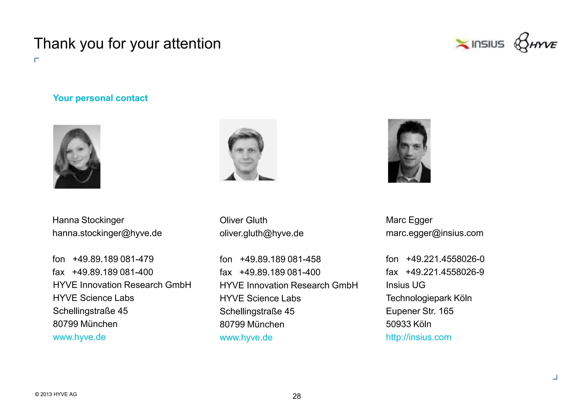 © 2013 HYVE AG
28
Oliver Gluth
oliver.gluth@hyve.de
fon +49.89.189 081-458
fax +49.89.189 081-400
HYVE Innovation Research GmbH
HYVE Science Labs
Schellingstraße 45
80799 München
www.hyve.de
Thank you for your attention
Your personal contact
HYVE Innovation Research GmbH
HYVE Science Labs
Schellingstraße 45
80799 München
www.hyve.de
Hanna Stockinger
hanna.stockinger@hyve.de
fon +49.89.189 081-479
fax +49.89.189 081-400
Marc Egger
marc.egger@insius.com
fon +49.221.4558026-0
fax +49.221.4558026-9
Insius UG
Technologiepark Köln
Eupener Str. 165
50933 Köln
http://insius.com
 