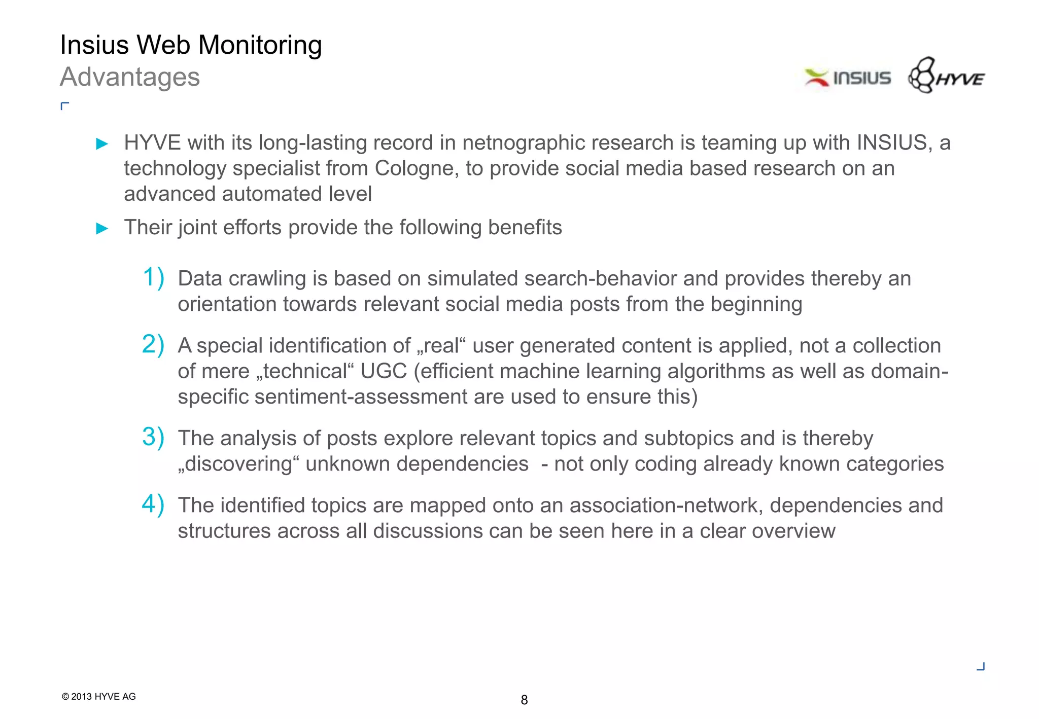 © 2013 HYVE AG
8
Insius Web Monitoring
Advantages
► HYVE with its long-lasting record in netnographic research is teaming up with INSIUS, a
technology specialist from Cologne, to provide social media based research on an
advanced automated level
► Their joint efforts provide the following benefits
1) Data crawling is based on simulated search-behavior and provides thereby an
orientation towards relevant social media posts from the beginning
2) A special identification of „real“ user generated content is applied, not a collection
of mere „technical“ UGC (efficient machine learning algorithms as well as domain-
specific sentiment-assessment are used to ensure this)
3) The analysis of posts explore relevant topics and subtopics and is thereby
„discovering“ unknown dependencies - not only coding already known categories
4) The identified topics are mapped onto an association-network, dependencies and
structures across all discussions can be seen here in a clear overview
 