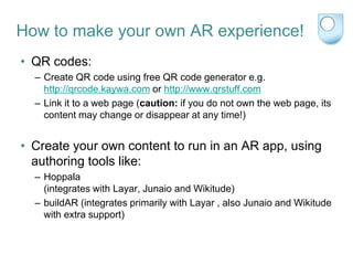 How to make your own AR experience!
• QR codes:
  – Create QR code using free QR code generator e.g.
    http://qrcode.kaywa.com or http://www.qrstuff.com
  – Link it to a web page (caution: if you do not own the web page, its
    content may change or disappear at any time!)


• Create your own content to run in an AR app, using
  authoring tools like:
  – Hoppala
    (integrates with Layar, Junaio and Wikitude)
  – buildAR (integrates primarily with Layar , also Junaio and Wikitude
    with extra support)
 