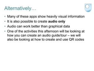Alternatively…
•   Many of these apps show heavily visual information
•   It is also possible to create audio only
•   Audio can work better than graphical data
•   One of the activities this afternoon will be looking at
    how you can create an audio guide/tour – we will
    also be looking at how to create and use QR codes
 