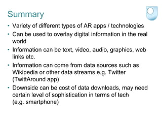 Summary
• Variety of different types of AR apps / technologies
• Can be used to overlay digital information in the real
  world
• Information can be text, video, audio, graphics, web
  links etc.
• Information can come from data sources such as
  Wikipedia or other data streams e.g. Twitter
  (TwittAround app)
• Downside can be cost of data downloads, may need
  certain level of sophistication in terms of tech
  (e.g. smartphone)
 