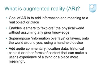 What is augmented reality (AR)?
• Goal of AR is to add information and meaning to a
  real object or place
• Enables learners to “explore” the physical world
  without assuming any prior knowledge
• Superimpose “information overlays” or layers, onto
  the world around you, using a handheld device
• Add audio commentary, location data, historical
  context or other forms of content that can make a
  user‟s experience of a thing or a place more
  meaningful
 