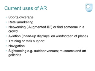 Current uses of AR
• Sports coverage
• Retail/marketing
• Networking („Augmented ID‟) or find someone in a
  crowd
• Aviation („head-up displays‟ on windscreen of plane)
• Training or task support
• Navigation
• Sightseeing e.g. outdoor venues; museums and art
  galleries
 
