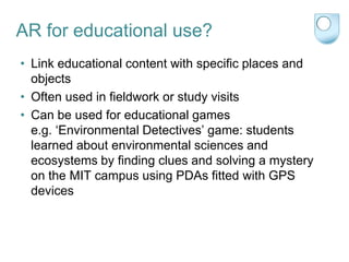 AR for educational use?
• Link educational content with specific places and
  objects
• Often used in fieldwork or study visits
• Can be used for educational games
  e.g. „Environmental Detectives‟ game: students
  learned about environmental sciences and
  ecosystems by finding clues and solving a mystery
  on the MIT campus using PDAs fitted with GPS
  devices
 