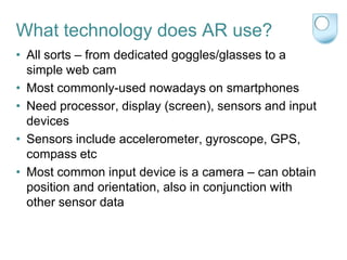 What technology does AR use?
• All sorts – from dedicated goggles/glasses to a
  simple web cam
• Most commonly-used nowadays on smartphones
• Need processor, display (screen), sensors and input
  devices
• Sensors include accelerometer, gyroscope, GPS,
  compass etc
• Most common input device is a camera – can obtain
  position and orientation, also in conjunction with
  other sensor data
 