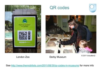 QR codes




                                                                 © 2011 victuallers2
        London Zoo                   Derby Museum


See http://www.themobilists.com/2011/08/30/qr-codes-in-museums for more info
 