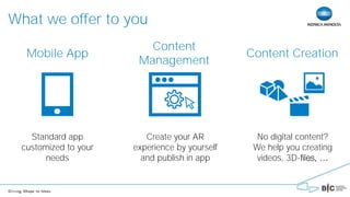 What we offer to you
Mobile App
Standard app
customized to your
needs
Create your AR
experience by yourself
and publish in app
No digital content?
We help you creating
videos, 3D-
Content
Management
Content Creation
 