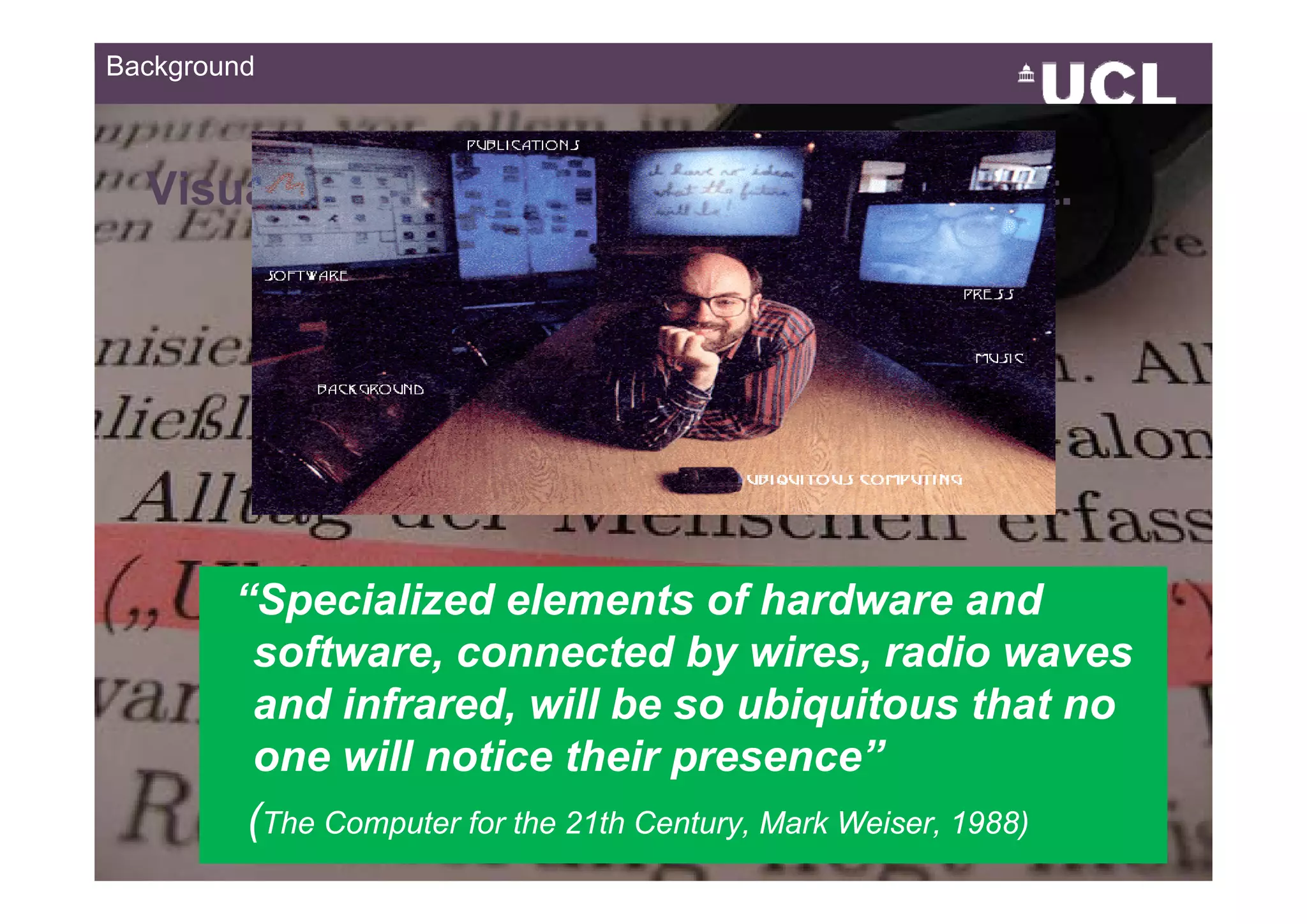 Background



  Visualization for Ubiquitous Environment.




        “Specialized elements of hardware and
         software, connected by wires, radio waves
                    ,                    y         ,
         and infrared, will be so ubiquitous that no
         one will notice their presence”
                                      p
         (The Computer for the 21th Century, Mark Weiser, 1988)
                                                                  1449
 