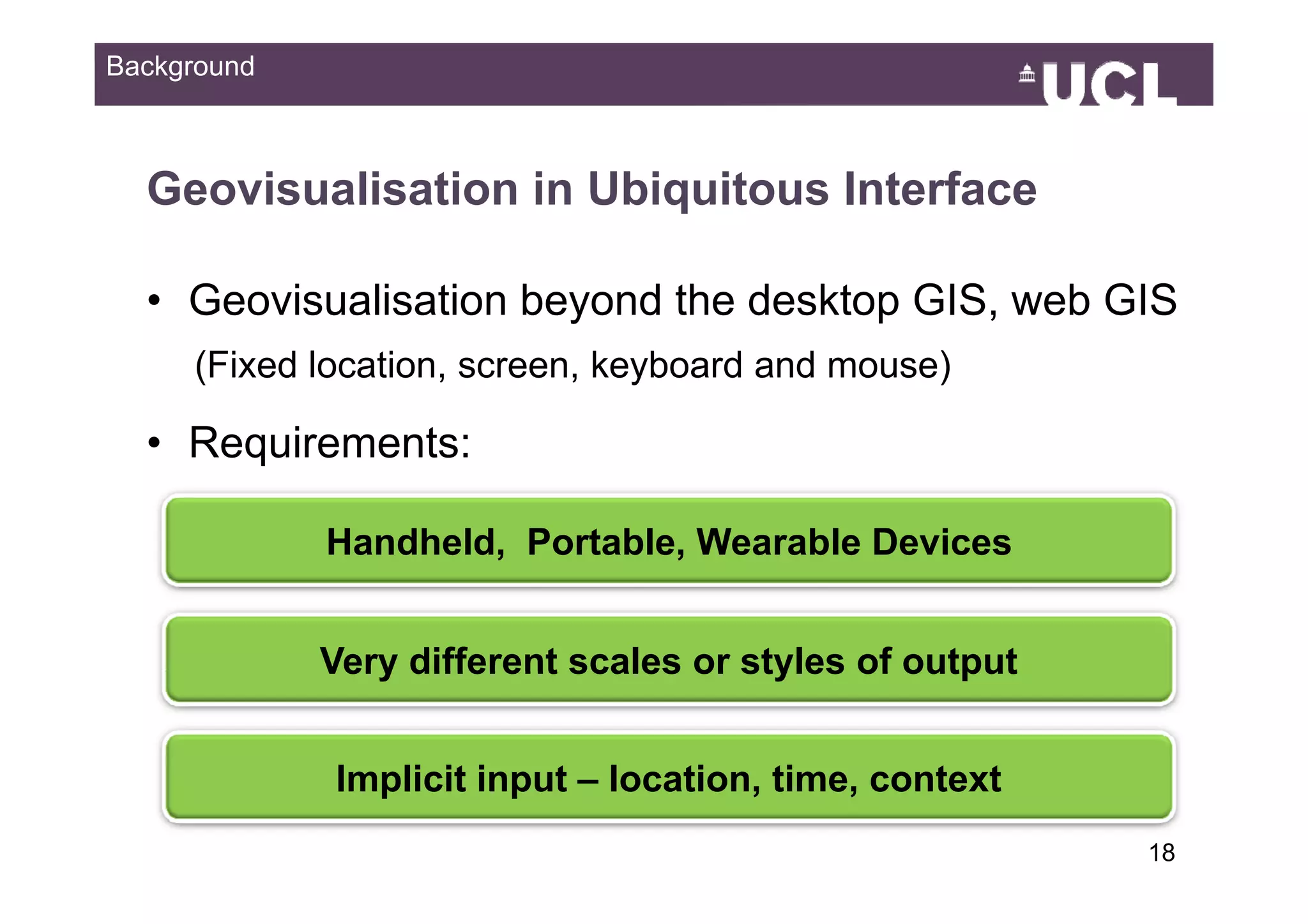 Background



  Geovisualisation in Ubiquitous Interface

  • Geovisualisation beyond the desktop GIS, web GIS
     (Fixed location, screen, k b d and mouse)
     (Fi d l    ti            keyboard d     )

  • Requirements:
      q

             Handheld, Portable, Wearable Devices


             Very different scales or styles of output


             Implicit input – location time, context
                              location, time
                                                         1849
 