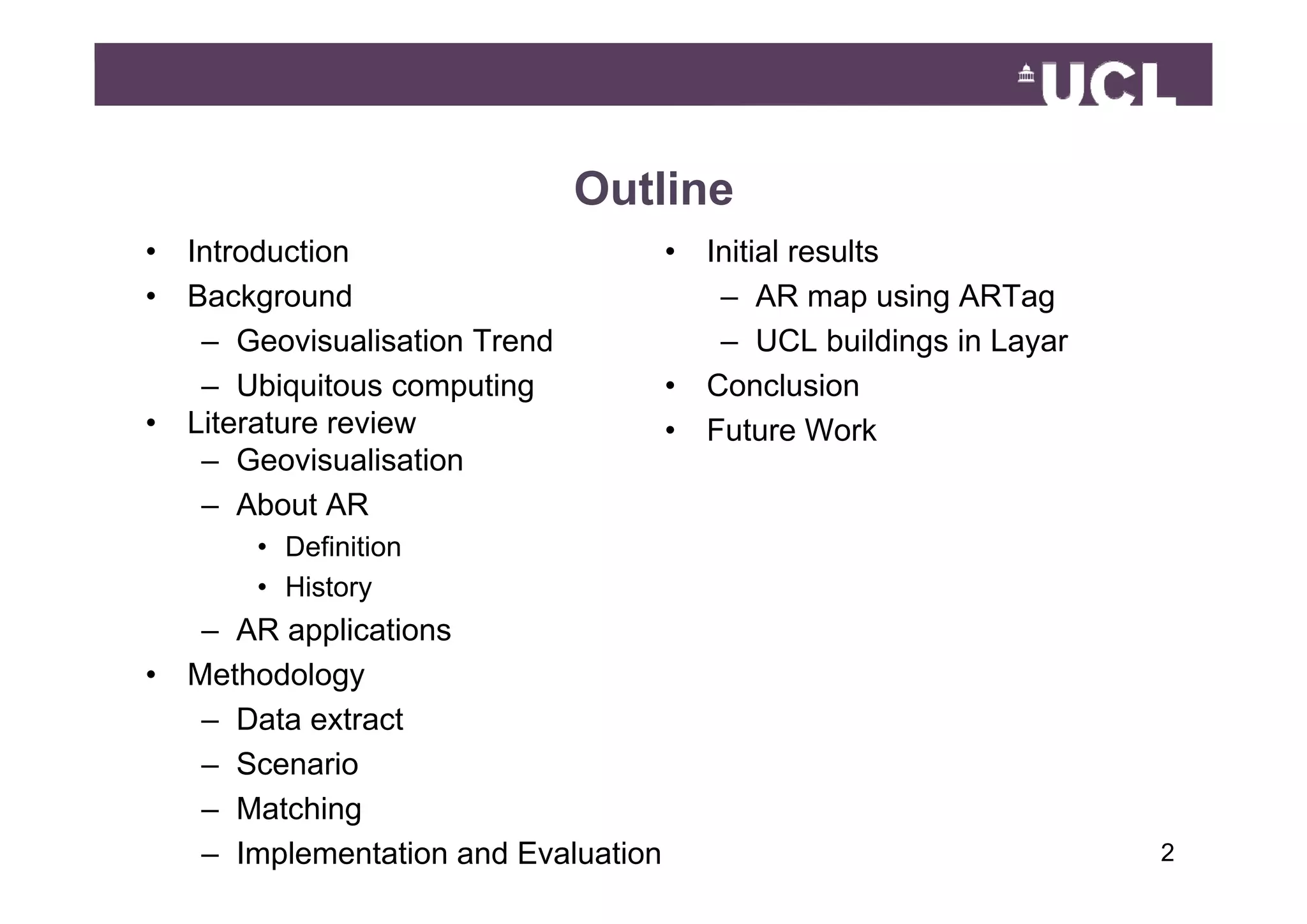 Outline
•   Introduction                       •   Initial results
•   Background                              – AR map using ARTag
     – Geovisualisation Trend               – UCL buildings in Layar
                                                           g     y
     – Ubiquitous computing            •   Conclusion
•   Literature review                  •   Future Work
     – Geovisualisation
     – About AR
        • Definition
        • History
     – AR applications
•   Methodology
     – Data extract
     – Scenario
     – Matching
     – Implementation and Evaluation                                   249
 