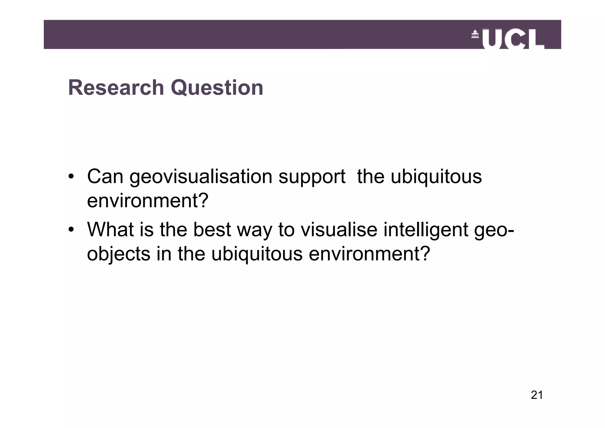 Research Question



• Can geovisualisation support the ubiquitous
  environment?
• What is the best way to visualise intelligent geo-
  objects in the ubiquitous environment?
    j               q




                                                       2149
 