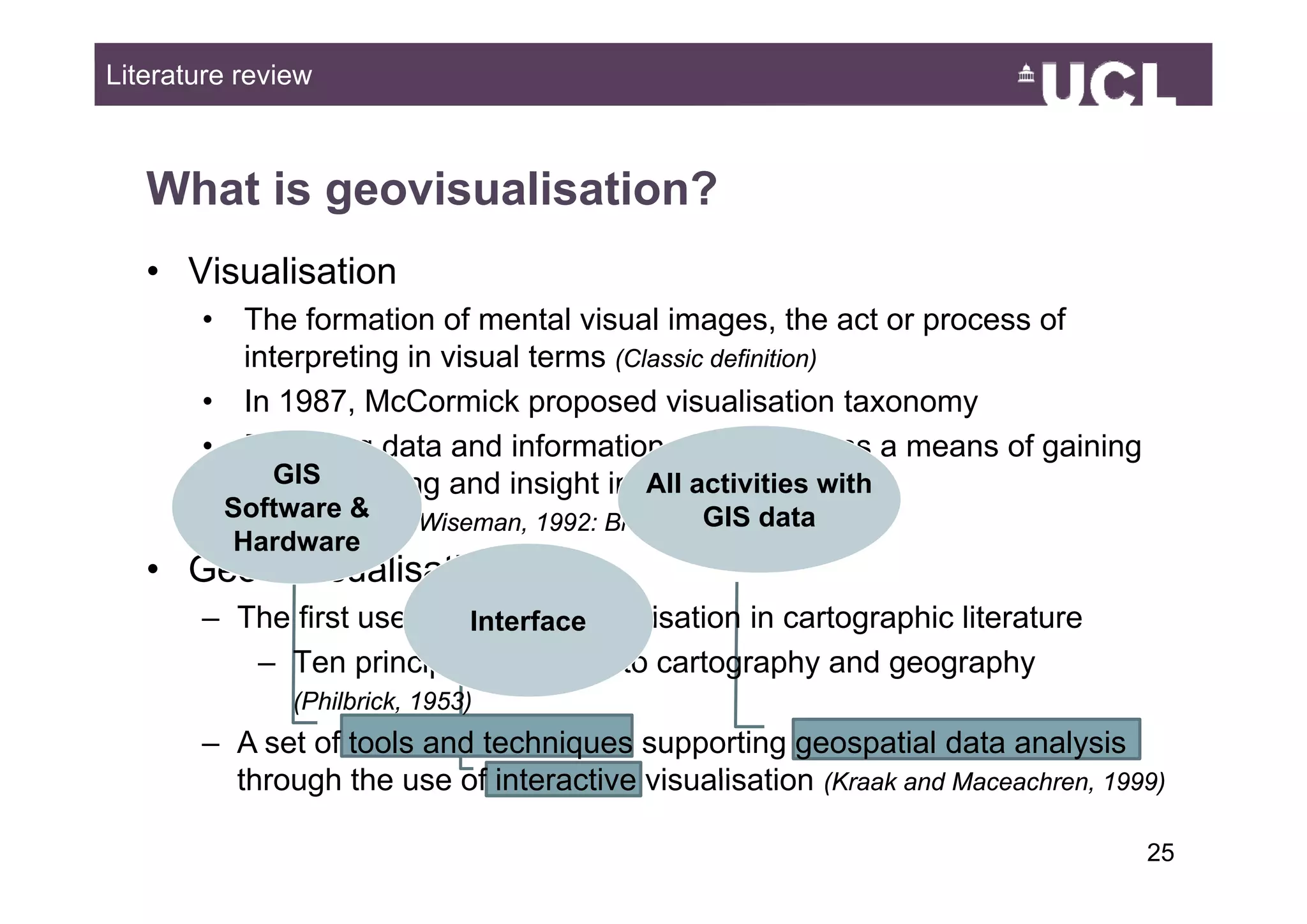 Literature review



   What is geovisualisation?
   • Visualisation
       •    The formation of mental visual images, the act or process of
            interpreting in visual terms (Classic definition)
       •    In 1987, McCormick proposed visualisation taxonomy
       •    Exploring data and information g p
               p     g                        graphically, as a means of g
                                                            y            gaining
                                                                               g
               GIS
            understanding and insight into the data with
                                            All activities
           Software &and Wiseman, 1992: Brodlie et al., 1993)
            (Earnshaw                            GIS data
           Hardware
   • Geo + visualisation
       – The first use of the term visualisation in cartographic literature
                            Interface
          – Ten principles common to cartography and geography
                (Philbrick, 1953)
       – A set of tools and techniques supporting geospatial data analysis
         through the use of interactive visualisation (K k and M
                                                      (Kraak d Maceachren, 1999)
                                                                     h

                                                                                   2549
 
