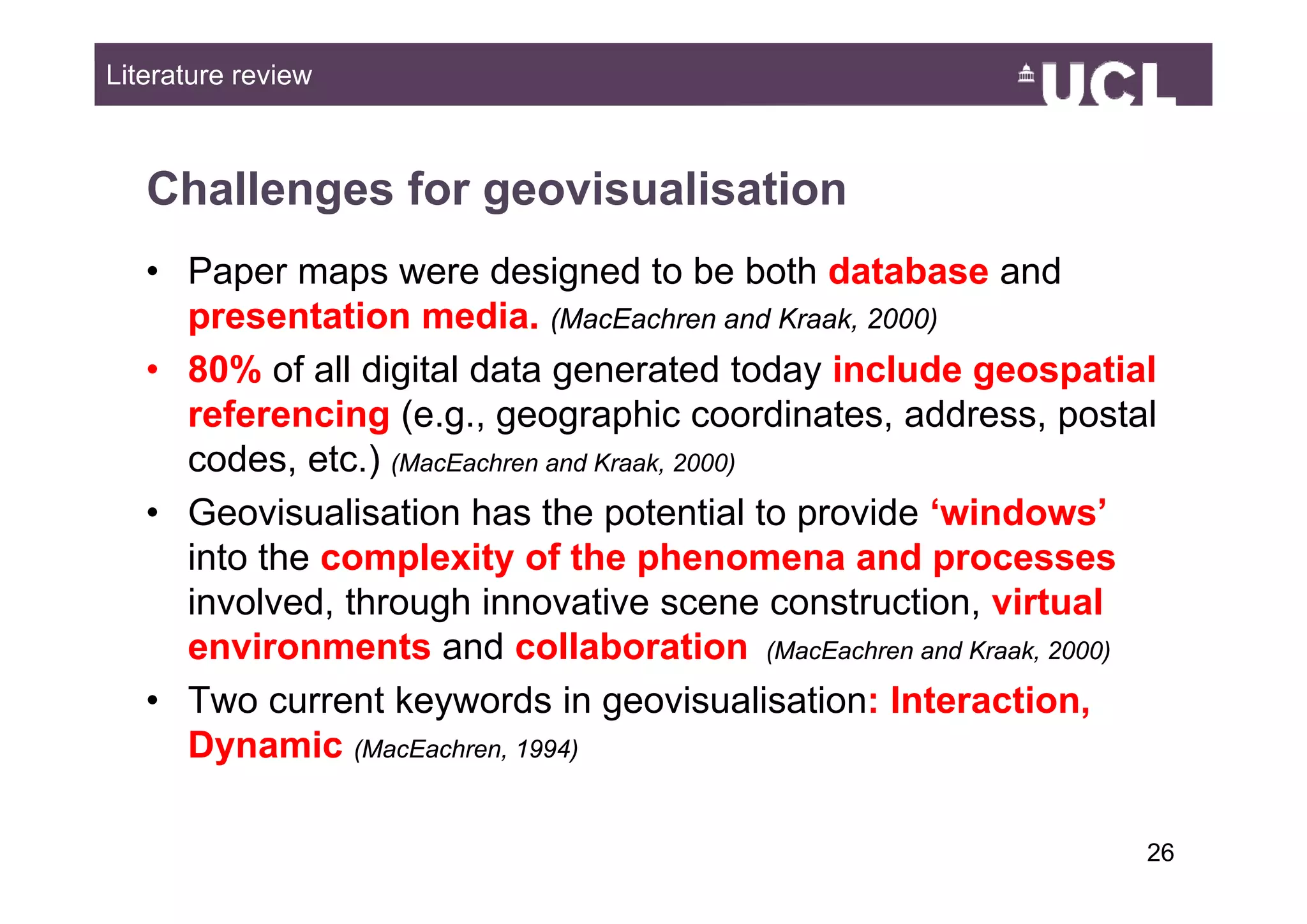 Literature review



   Challenges for geovisualisation
   • Paper maps were designed to be both database and
     presentation media. (MacEachren and Kraak, 2000)
   • 80% of all di it l d t generated t d i l d geospatial
            f ll digital data           t d today include      ti l
     referencing (e.g., geographic coordinates, address, postal
     codes, etc.)
     codes etc ) (MacEachren and Kraak 2000)
                                 Kraak,

   • Geovisualisation has the potential to provide ‘windows’
     into the complexity of the phenomena and processes
     involved, through innovative scene construction, virtual
     environments and collaboration (MacEachren and Kraak, 2000)
   • Two current keywords in geovisualisation: Interaction,
     Dynamic (MacEachren, 1994)

                                                                  2649
 