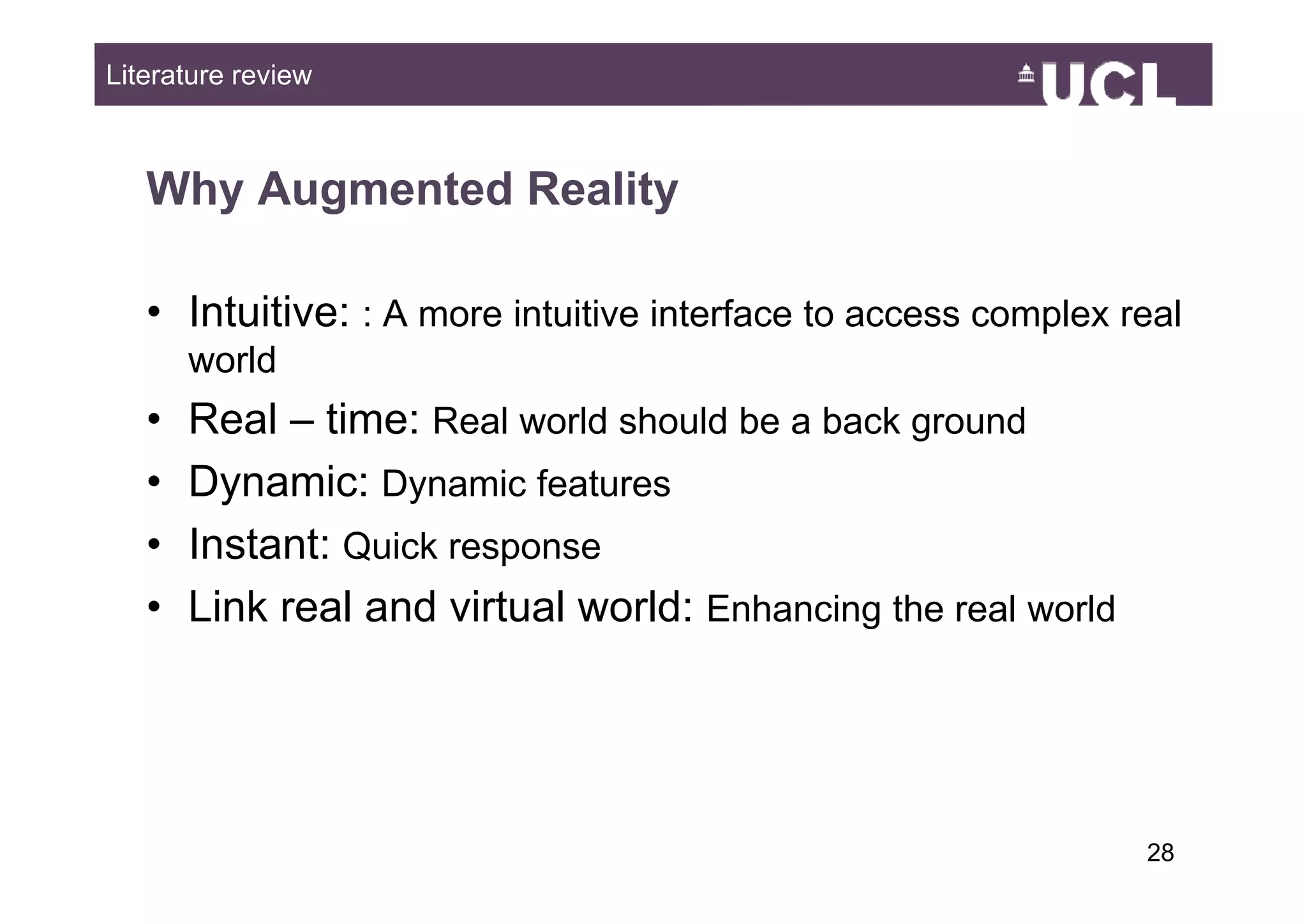 Literature review



   Why Augmented Reality

   • Intuitive: : A more intuitive interface to access complex real
       world
   •   Real – time: Real world should be a back ground
   •   Dynamic: Dynamic features
   •   Instant: Quick response
   •   Link real and virtual world: Enhancing the real world




                                                                2849
 