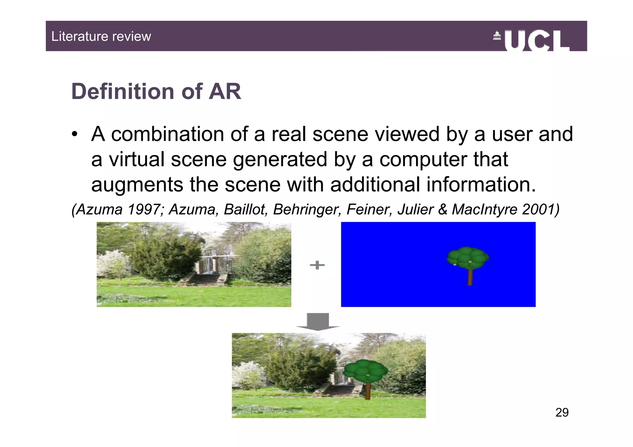 Literature review



   Definition of AR
   • A combination of a real scene viewed by a user and
     a virtual scene generated by a computer that
     augments the scene with additional information.
   (Azuma 1997; Azuma, Baillot, Behringer, Feiner, Julier & MacIntyre 2001)




                                                                          2949
 