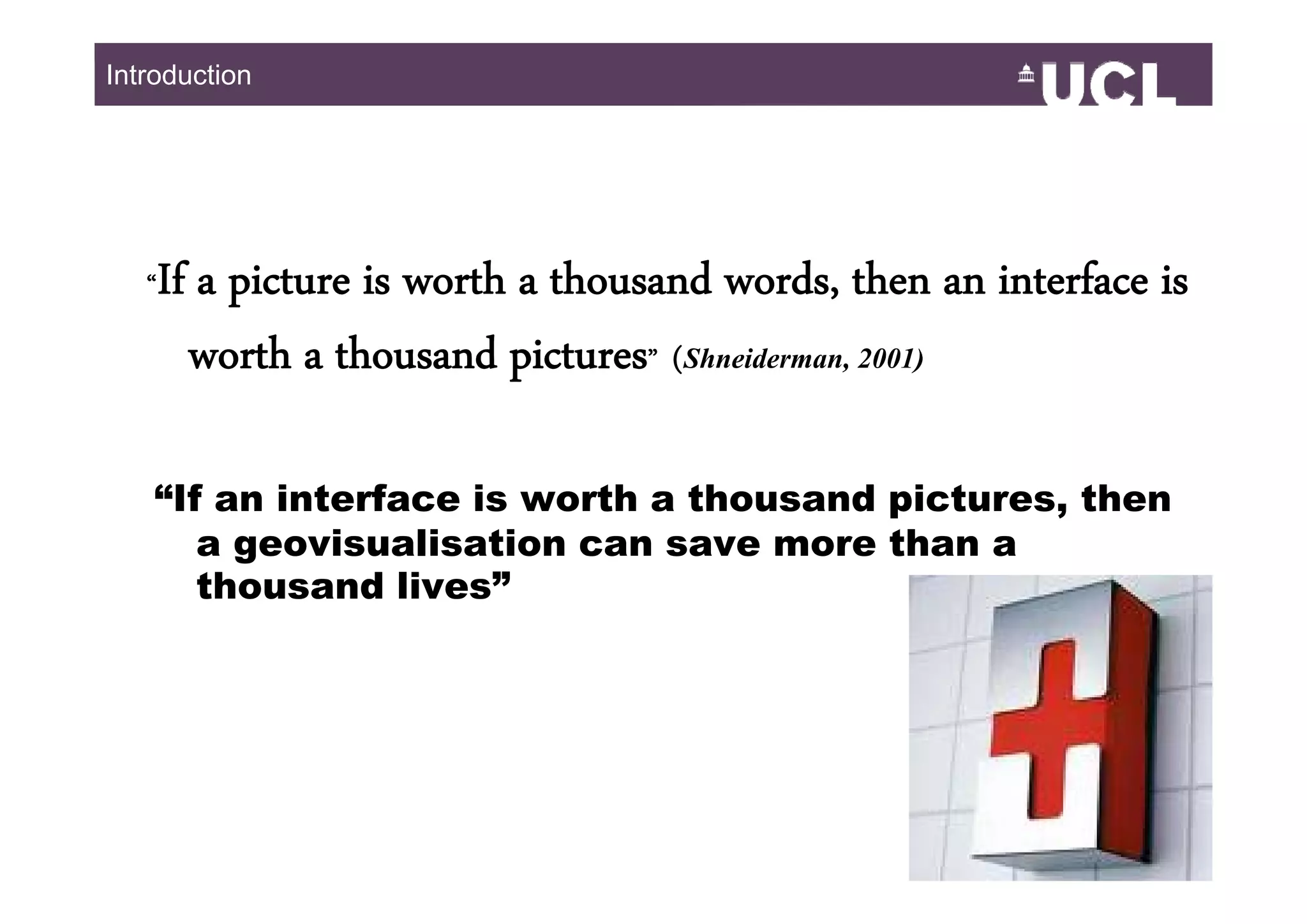 Introduction




   “   If a picture is worth a thousand words, then an interface is
         worth a thousand pictures” (Shneiderman 2001)
                                     (Shneiderman,


   “If an interface is worth a thousand pictures, then
      a geovisualisation can save more than a
      thousand lives”




                                                                 349
 