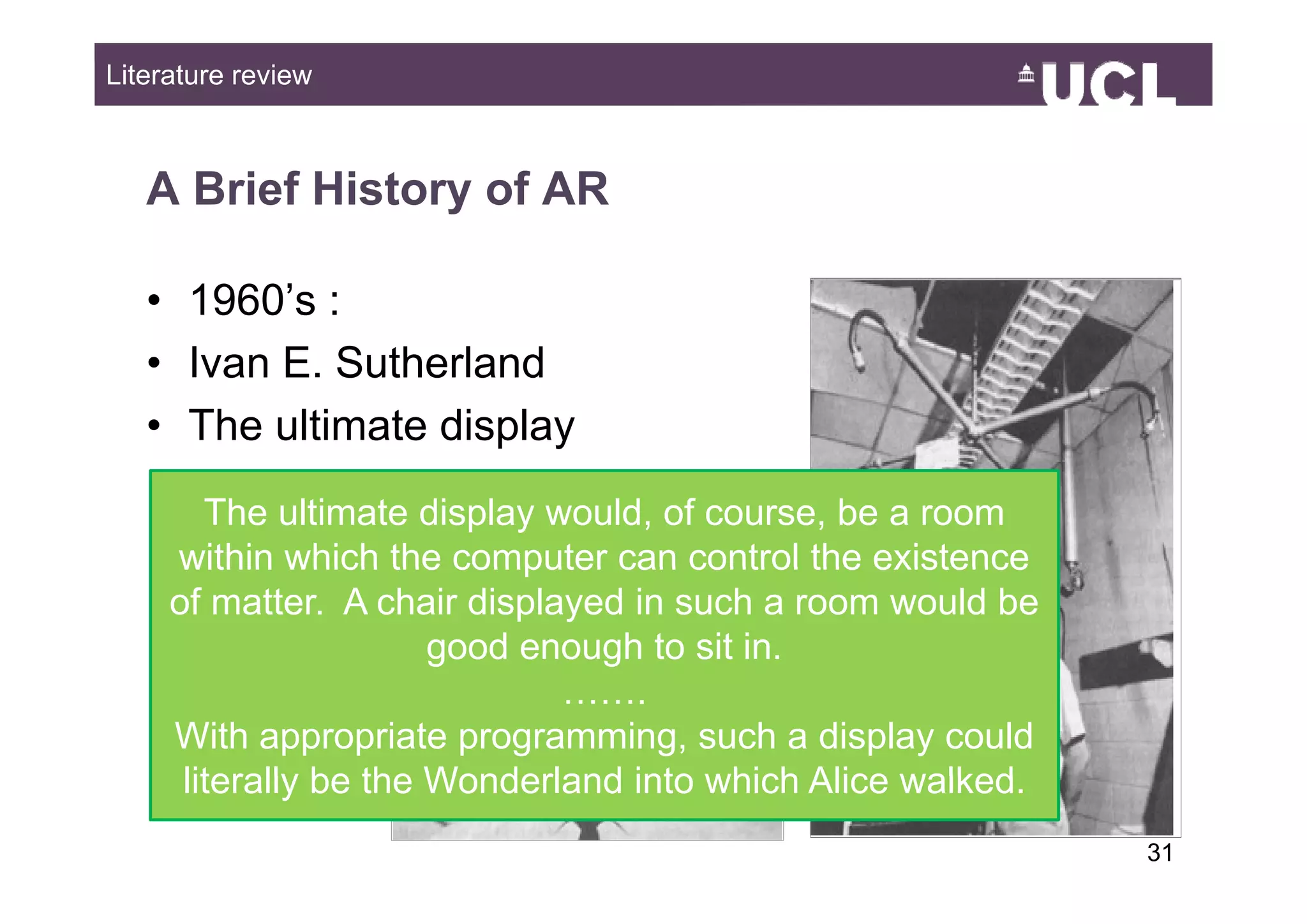 Literature review



   A Brief History of AR

   • 1960’s :
   • Ivan E Sutherland
          E.
   • The ultimate display
        The ultimate display would, of course, be a room
     within which the computer can control the existence
     of matter. A chair displayed in such a room would be
                       good enough to sit in.
                              …….
     With appropriate programming, such a display could
      literally be the Wonderland into which Alice walked
                                                   walked.
                                                             3149
 