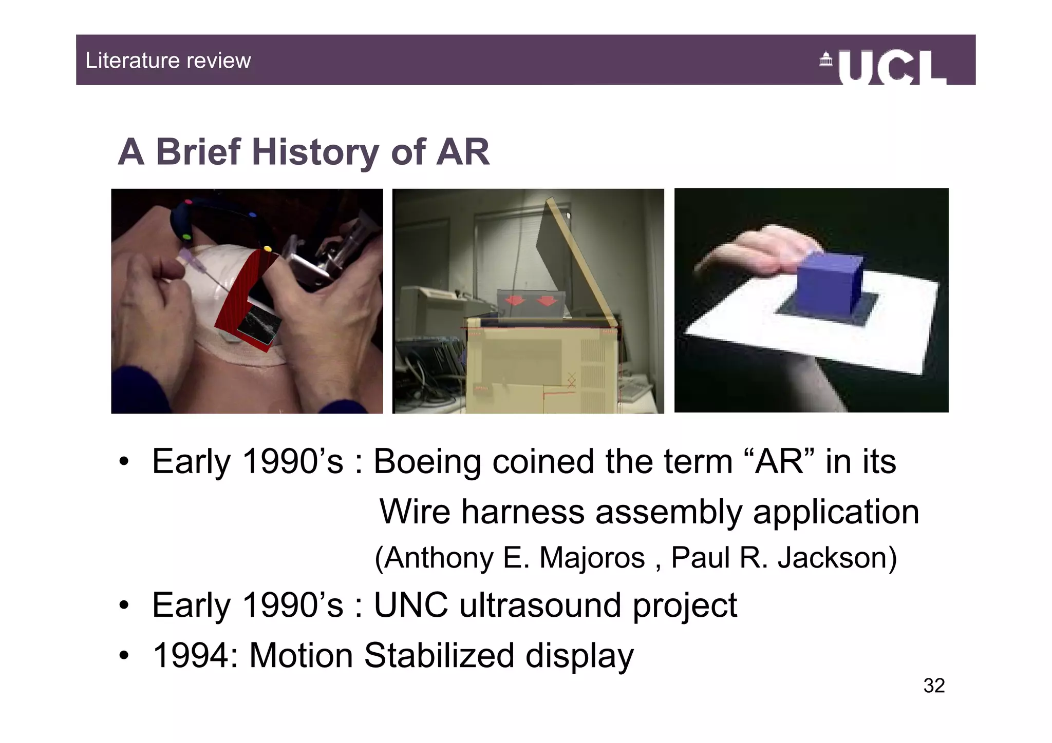 Literature review



   A Brief History of AR




   • Early 1990’s : Boeing coined the term “AR” in its
                    Wire harness assembly application
                    (Anthony E. Majoros , Paul R. Jackson)
   • Early 1990’s : UNC ultrasound project
         y                            j
   • 1994: Motion Stabilized display
                                                             3249
 