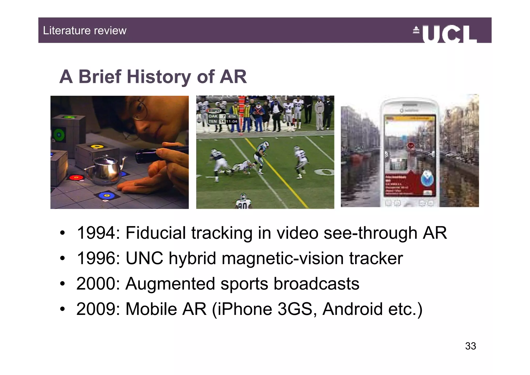 Literature review



   A Brief History of AR




   •   1994: Fiducial tracking in video see through AR
                                        see-through
   •   1996: UNC hybrid magnetic-vision tracker
   •   2000: Augmented sports broadcasts
   •   2009: Mobile AR ( o e 3GS, Android etc )
        009 ob e         (iPhone          d o d etc.)
                                                         3349
 