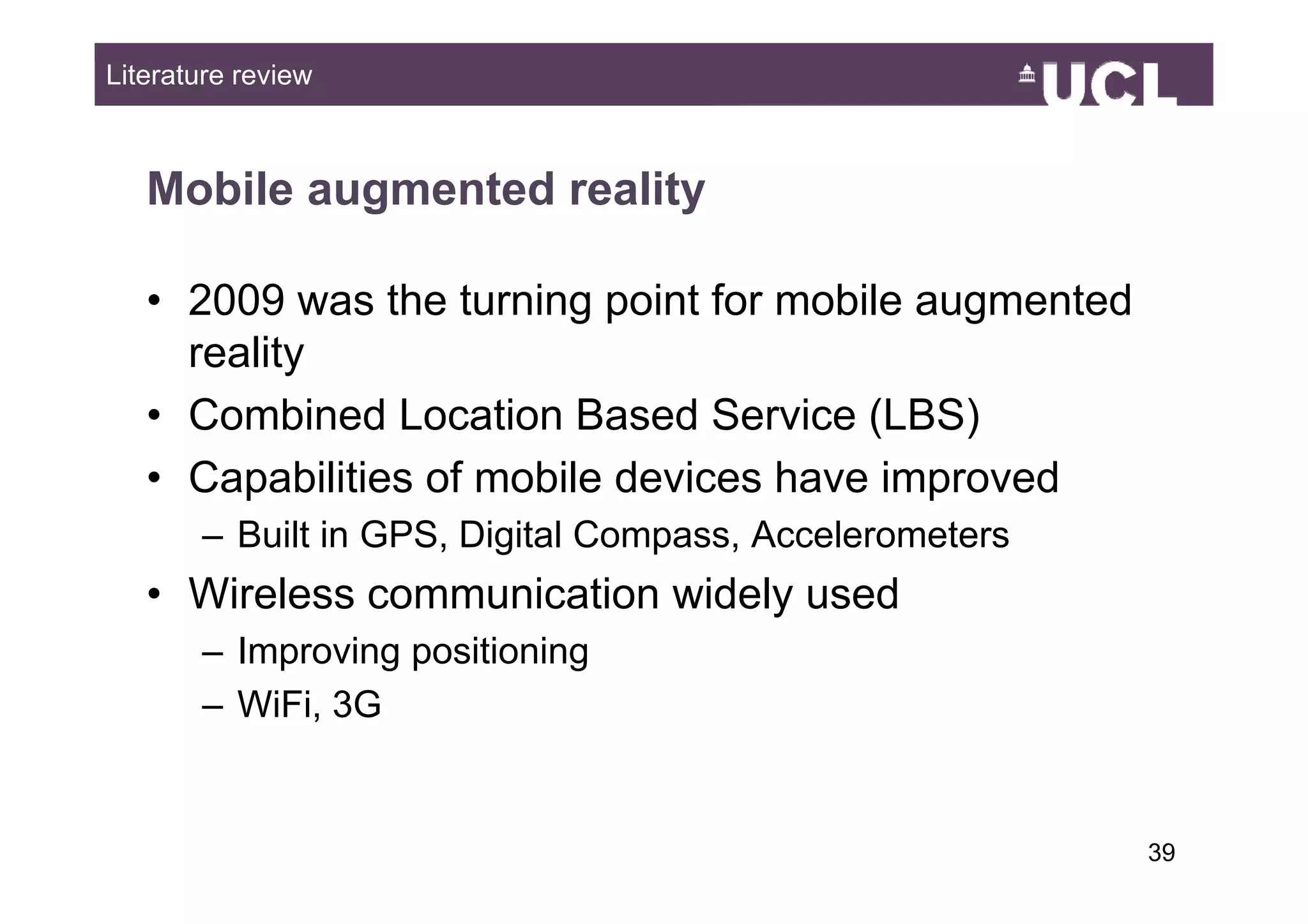 Literature review



   Mobile augmented reality

   • 2009 was the turning point for mobile augmented
     reality
   • Combined Location Based Service (LBS)
   • C
     Capabilities of mobile d i
           biliti  f   bil devices hhave i
                                         improved
                                                d
       – Built in GPS, Digital Compass, Accelerometers
   • Wireless communication widely used
       – Improving positioning
       – WiFi, 3G


                                                         3949
 