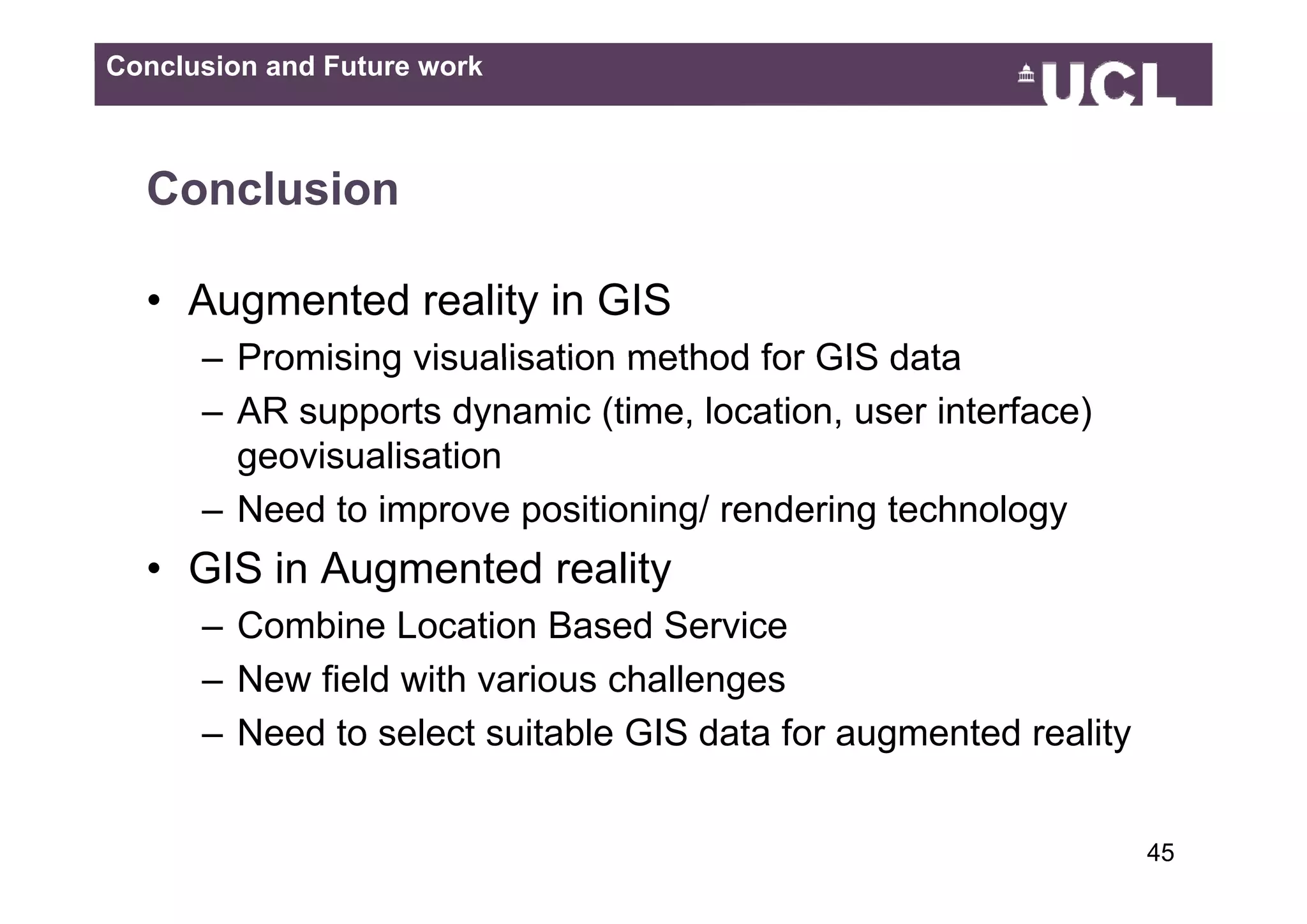 Conclusion and Future work



  Conclusion

  • Augmented reality in GIS
      – Promising visualisation method for GIS data
      – AR supports dynamic (time, location, user interface)
        geovisualisation
      – Need to improve positioning/ rendering technology
  • GIS in Augmented reality
      – Combine Location Based Service
      –NNew fi ld with various challenges
            field ith     i     h ll
      – Need to select suitable GIS data for augmented reality


                                                                 4549
 