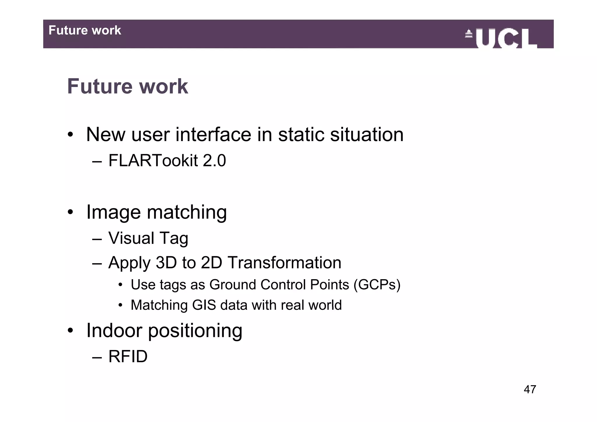 Future work



  Future work

  • New user interface in static situation
      – FLARTookit 2.0
                   20


  • Image matching
      – Visual Tag
      – A l 3D t 2D T
        Apply    to Transformation
                         f    ti
          • Use tags as Ground Control Points (GCPs)
          • Matching GIS data with real world
  • Indoor positioning
      – RFID
                                                       4749
 