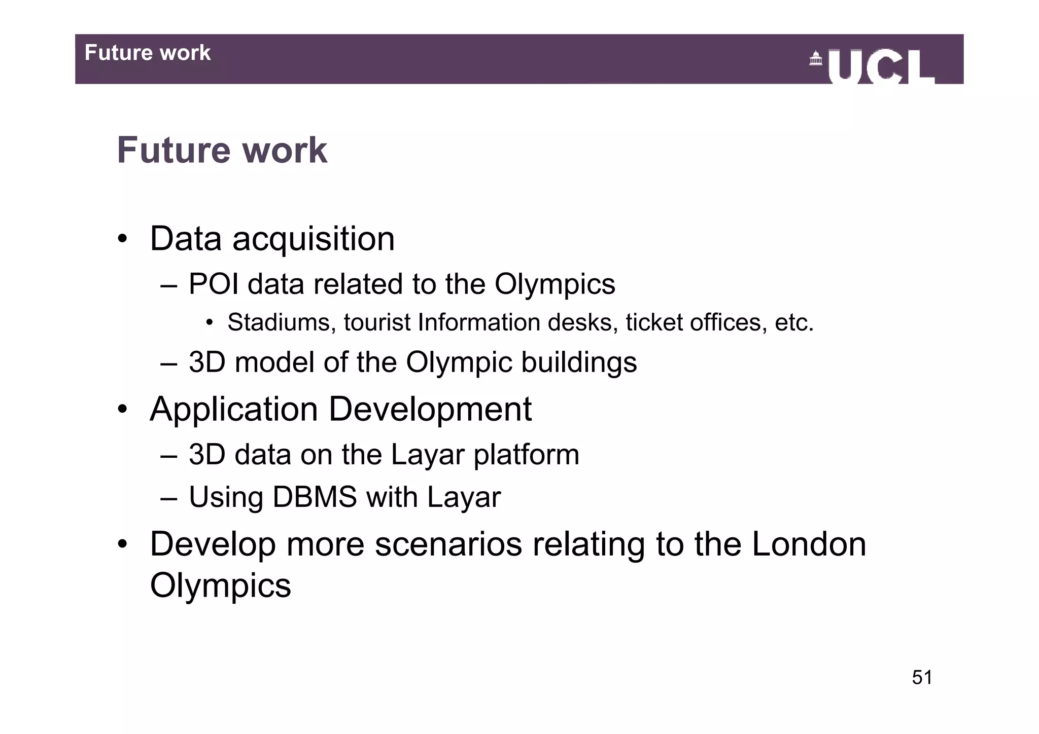 Future work



  Future work

  • Data acquisition
      – POI data related to the Olympics
          • Stadiums, tourist Information desks, ticket offices, etc.
      – 3D model of the Olympic buildings
  • Application Development
      – 3D data on the Layar platform
      – Using DBMS with Layar
  • D
    Develop more scenarios relating t th L d
        l              i     l ti to the London
    Olympics

                                                                        5149
 