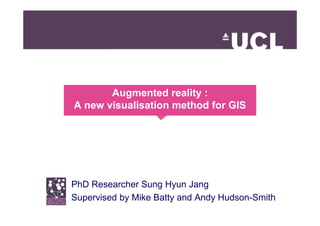 Augmented reality :
A new visualisation method for GIS




PhD Researcher Sung Hyun Jang
Supervised by Mike Batty and Andy Hudson-Smith
 