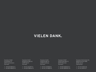 Ergosign GmbH 
Kistlerhofstraße 75 
81379 München 
Germany
T +49 89 6890607-0 
F +49 89 6890607-10 
T +49 30 246397-13
F +49 681 988412-10
Ergosign GmbH 
Ringbahnstraße 42 
12099 Berlin 
Germany
Ergosign GmbH 
Hopfenstraße 23
20359 Hamburg 
Germany
T +49 40 3179868-0 
F +49 40 3179868-10 
Ergosign Switzerland AG 
Badenerstrasse 808 
8048 Zürich 
Switzerland
T +41 44 54293-04 
F +41 44 54293-07 
T +49 681 988412-0 
F +49 681 988412-10 
Ergosign GmbH 
Europaallee 12 
66113 Saarbrücken 
Germany
VIELEN DANK.
 
