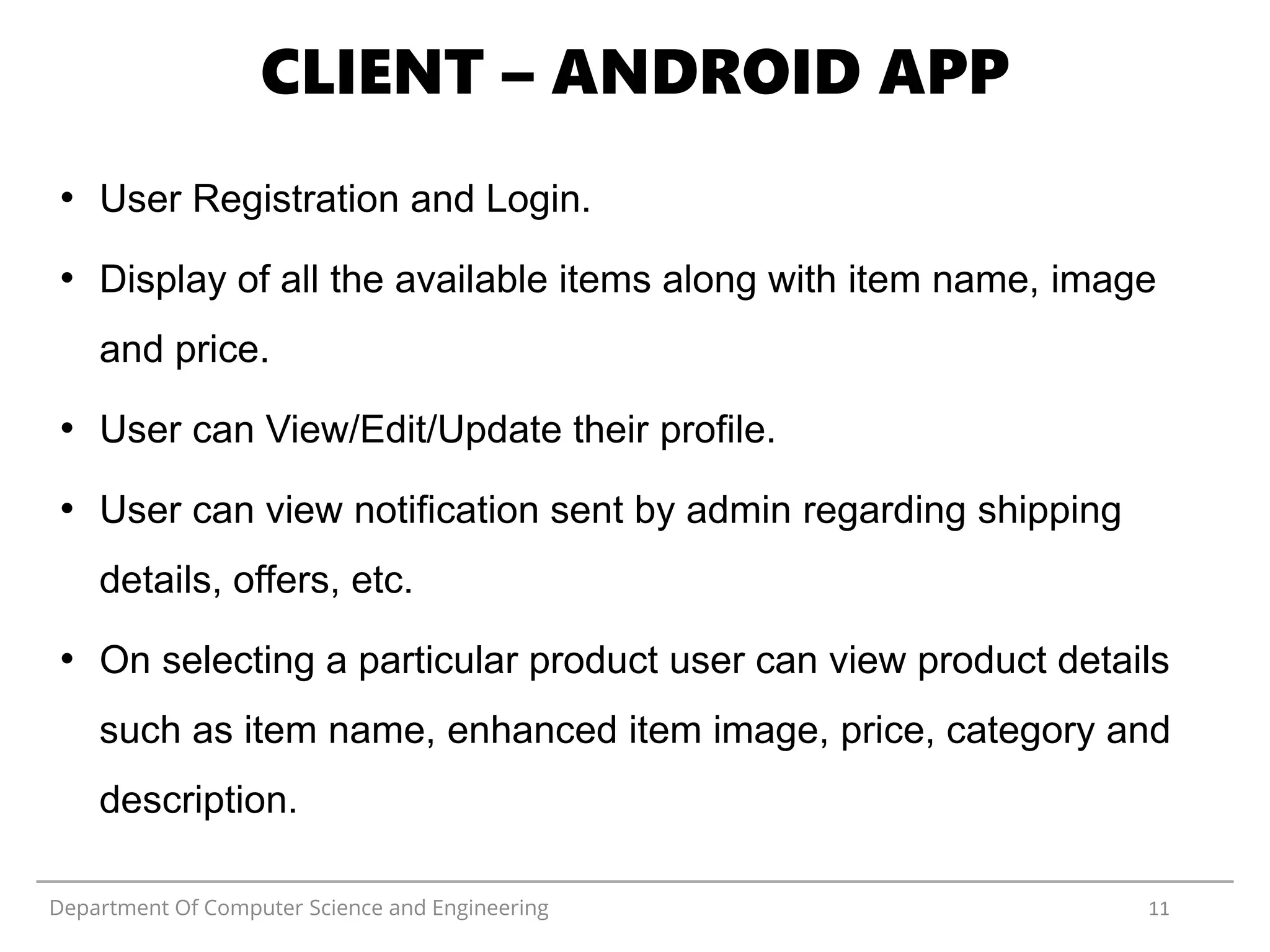 Department Of Computer Science and Engineering 11
CLIENT – ANDROID APP
• User Registration and Login.
• Display of all the available items along with item name, image
and price.
• User can View/Edit/Update their profile.
• User can view notification sent by admin regarding shipping
details, offers, etc.
• On selecting a particular product user can view product details
such as item name, enhanced item image, price, category and
description.
 