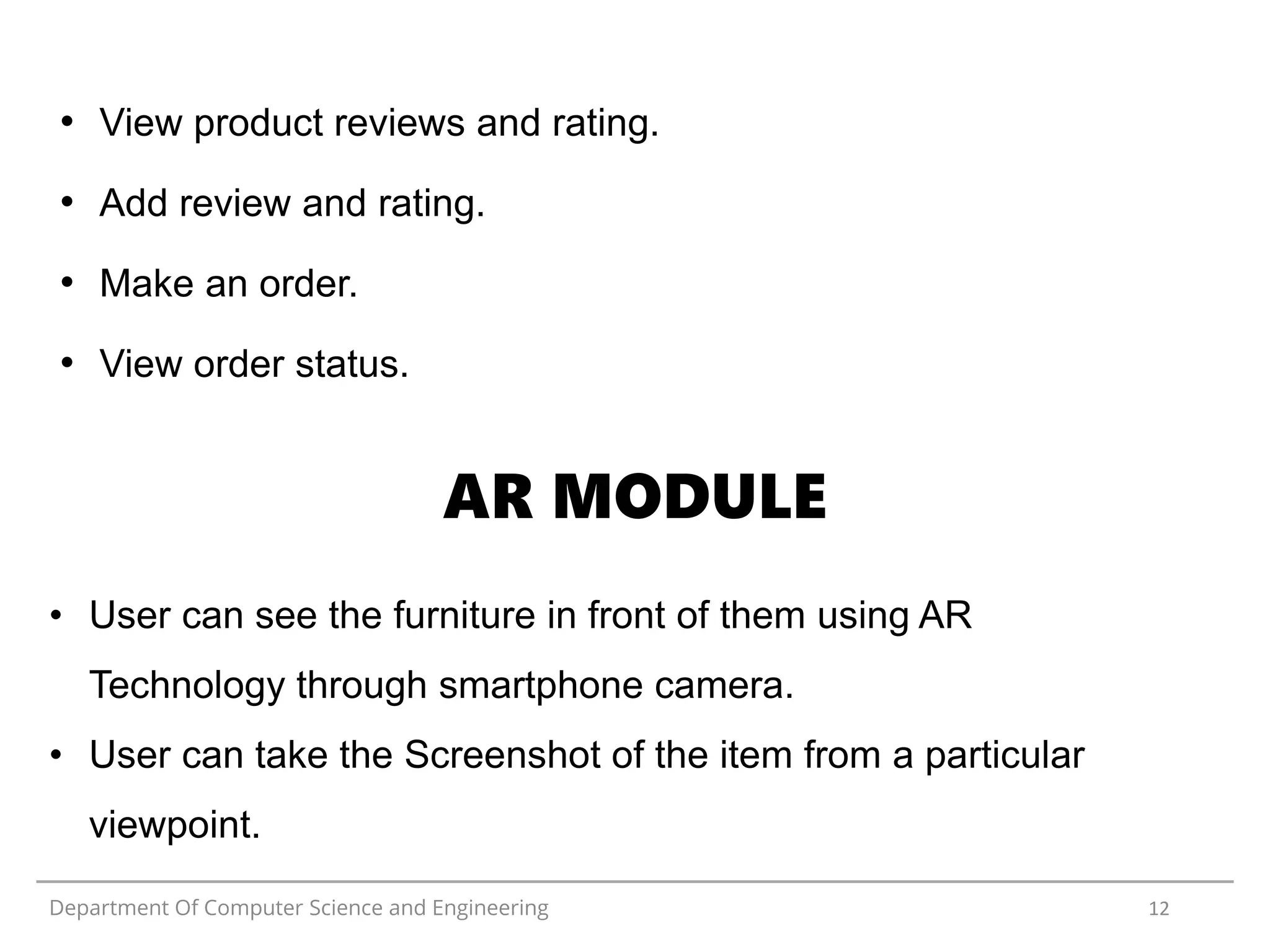 Department Of Computer Science and Engineering 12
• View product reviews and rating.
• Add review and rating.
• Make an order.
• View order status.
• User can see the furniture in front of them using AR
Technology through smartphone camera.
• User can take the Screenshot of the item from a particular
viewpoint.
AR MODULE
 