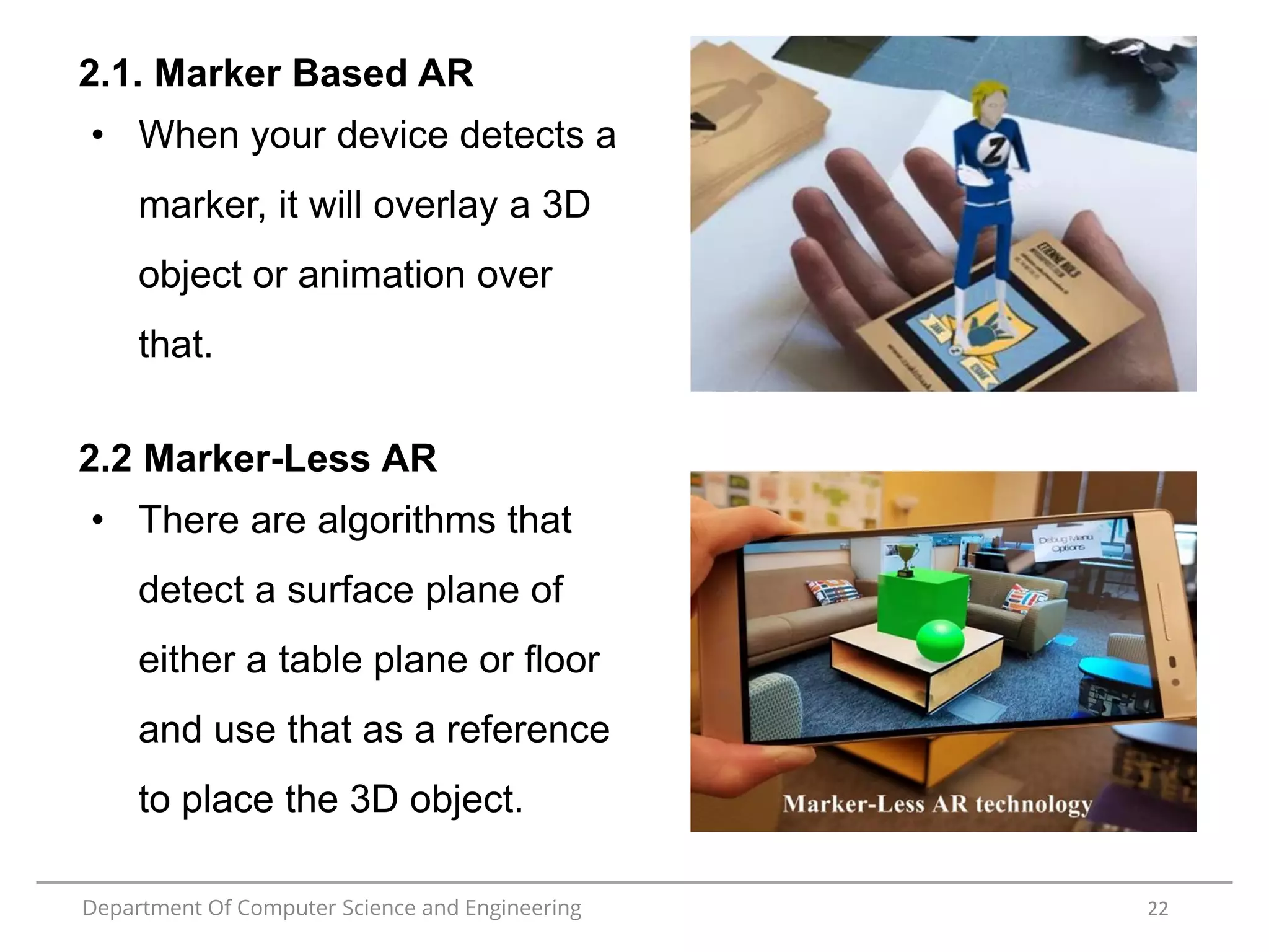 Department Of Computer Science and Engineering 22
2.1. Marker Based AR
• When your device detects a
marker, it will overlay a 3D
object or animation over
that.
2.2 Marker-Less AR
• There are algorithms that
detect a surface plane of
either a table plane or floor
and use that as a reference
to place the 3D object.
 