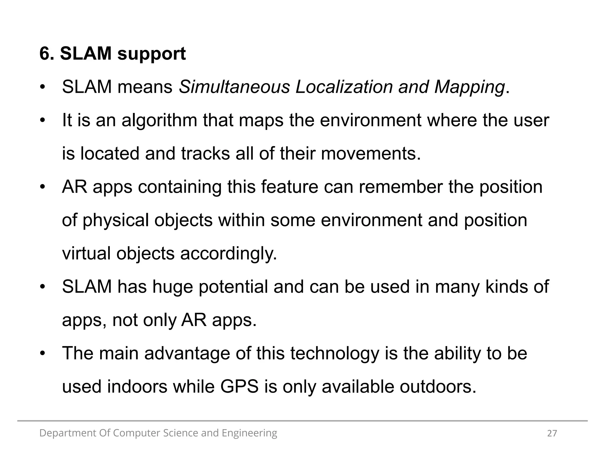 Department Of Computer Science and Engineering 27
6. SLAM support
• SLAM means Simultaneous Localization and Mapping.
• It is an algorithm that maps the environment where the user
is located and tracks all of their movements.
• AR apps containing this feature can remember the position
of physical objects within some environment and position
virtual objects accordingly.
• SLAM has huge potential and can be used in many kinds of
apps, not only AR apps.
• The main advantage of this technology is the ability to be
used indoors while GPS is only available outdoors.
 