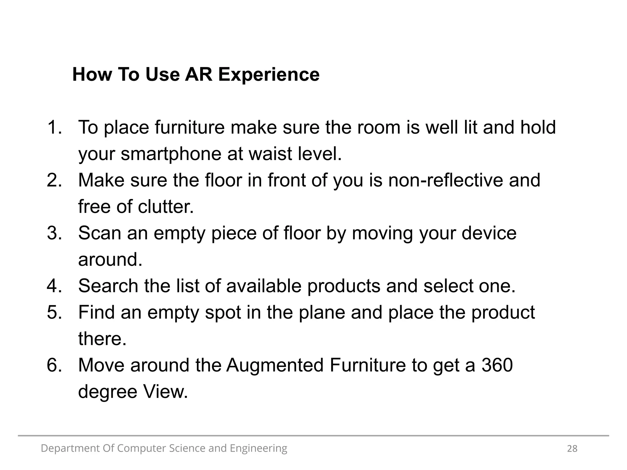 Department Of Computer Science and Engineering 28
How To Use AR Experience
1. To place furniture make sure the room is well lit and hold
your smartphone at waist level.
2. Make sure the floor in front of you is non-reflective and
free of clutter.
3. Scan an empty piece of floor by moving your device
around.
4. Search the list of available products and select one.
5. Find an empty spot in the plane and place the product
there.
6. Move around the Augmented Furniture to get a 360
degree View.
 