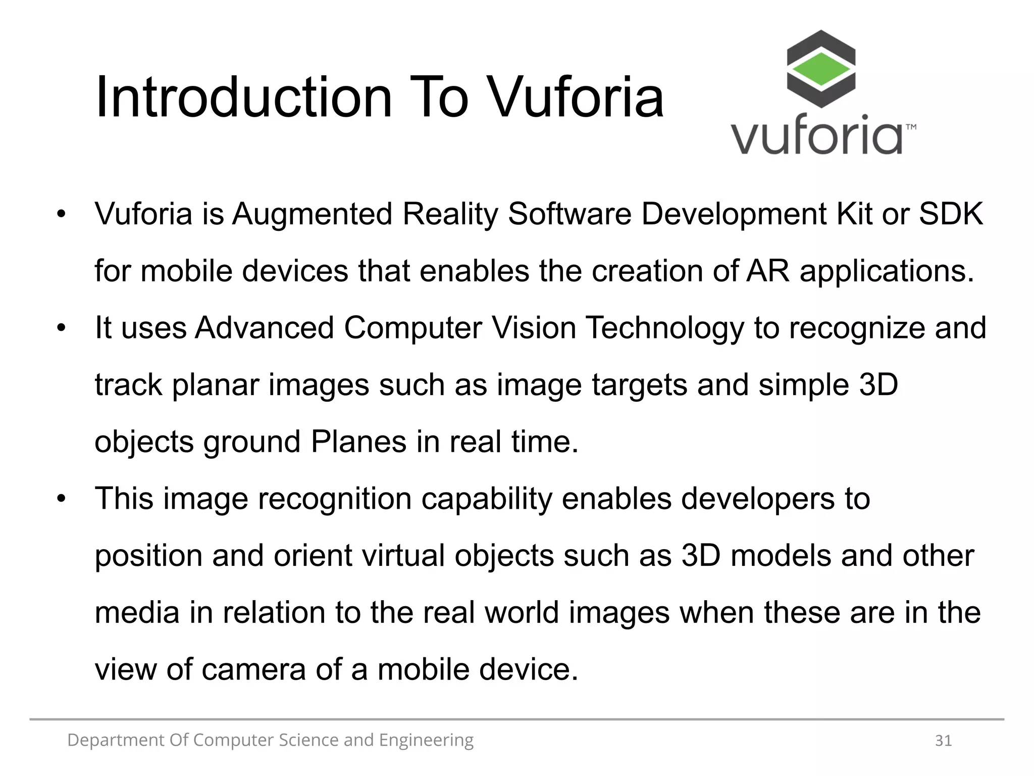 Department Of Computer Science and Engineering 31
Introduction To Vuforia
• Vuforia is Augmented Reality Software Development Kit or SDK
for mobile devices that enables the creation of AR applications.
• It uses Advanced Computer Vision Technology to recognize and
track planar images such as image targets and simple 3D
objects ground Planes in real time.
• This image recognition capability enables developers to
position and orient virtual objects such as 3D models and other
media in relation to the real world images when these are in the
view of camera of a mobile device.
 