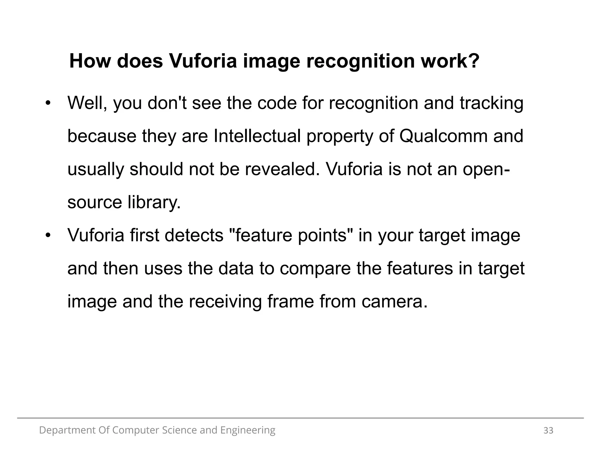 Department Of Computer Science and Engineering 33
How does Vuforia image recognition work?
• Well, you don't see the code for recognition and tracking
because they are Intellectual property of Qualcomm and
usually should not be revealed. Vuforia is not an open-
source library.
• Vuforia first detects "feature points" in your target image
and then uses the data to compare the features in target
image and the receiving frame from camera.
 