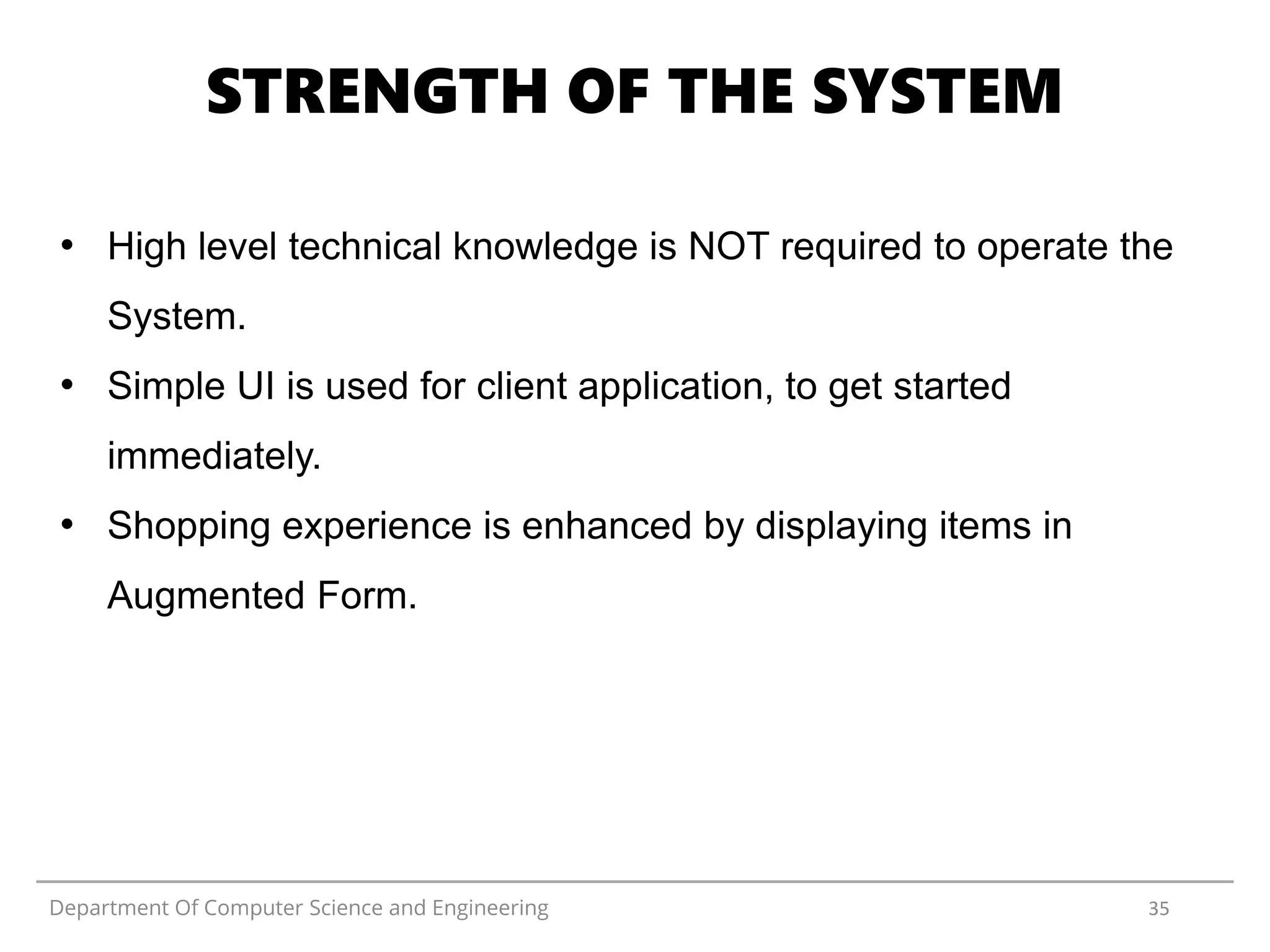 Department Of Computer Science and Engineering 35
STRENGTH OF THE SYSTEM
• High level technical knowledge is NOT required to operate the
System.
• Simple UI is used for client application, to get started
immediately.
• Shopping experience is enhanced by displaying items in
Augmented Form.
 