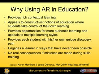 Why Using AR in Education?
• Provides rich contextual learning
• Appeals to constructivist notions of education where
  students take control of their own learning
• Provides opportunities for more authentic learning and
  appeals to multiple learning styles
• Provides each student with his/her own unique discovery
  path
• Engages a learner in ways that have never been possible
• No real consequences if mistakes are made during skills
  training

   Source: Karen Hamilton & Jorge Olenewa, May 2010, http://goo.gl/mY8zT
 